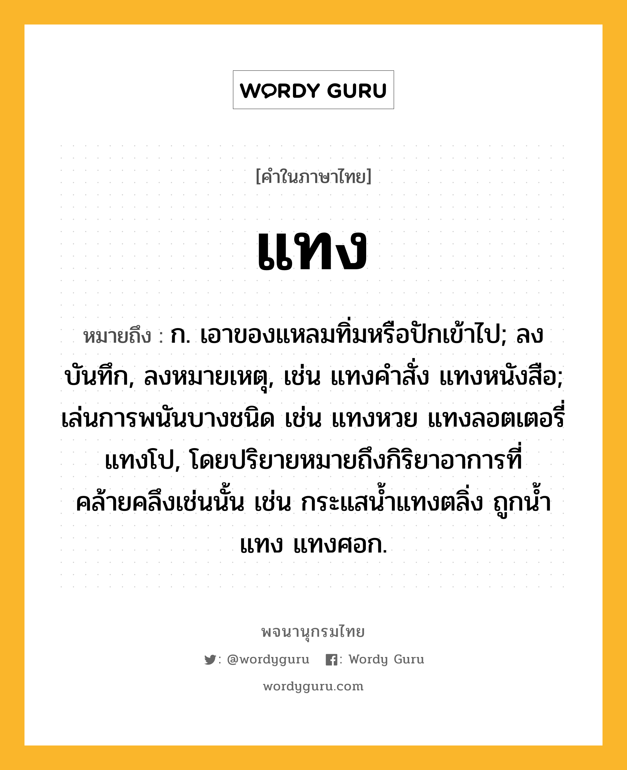 แทง หมายถึงอะไร?, คำในภาษาไทย แทง หมายถึง ก. เอาของแหลมทิ่มหรือปักเข้าไป; ลงบันทึก, ลงหมายเหตุ, เช่น แทงคําสั่ง แทงหนังสือ; เล่นการพนันบางชนิด เช่น แทงหวย แทงลอตเตอรี่ แทงโป, โดยปริยายหมายถึงกิริยาอาการที่คล้ายคลึงเช่นนั้น เช่น กระแสนํ้าแทงตลิ่ง ถูกนํ้าแทง แทงศอก.