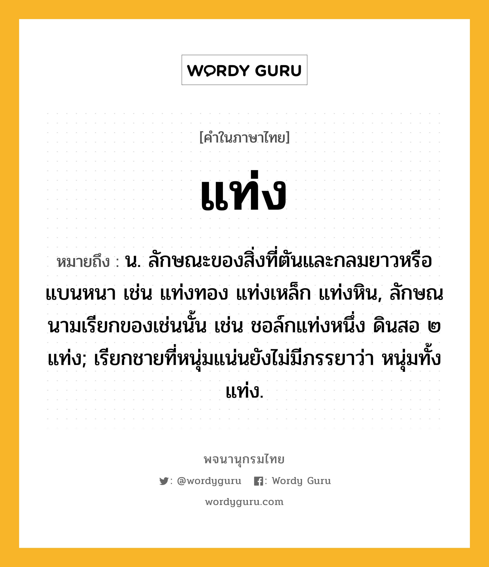 แท่ง หมายถึงอะไร?, คำในภาษาไทย แท่ง หมายถึง น. ลักษณะของสิ่งที่ตันและกลมยาวหรือแบนหนา เช่น แท่งทอง แท่งเหล็ก แท่งหิน, ลักษณนามเรียกของเช่นนั้น เช่น ชอล์กแท่งหนึ่ง ดินสอ ๒ แท่ง; เรียกชายที่หนุ่มแน่นยังไม่มีภรรยาว่า หนุ่มทั้งแท่ง.