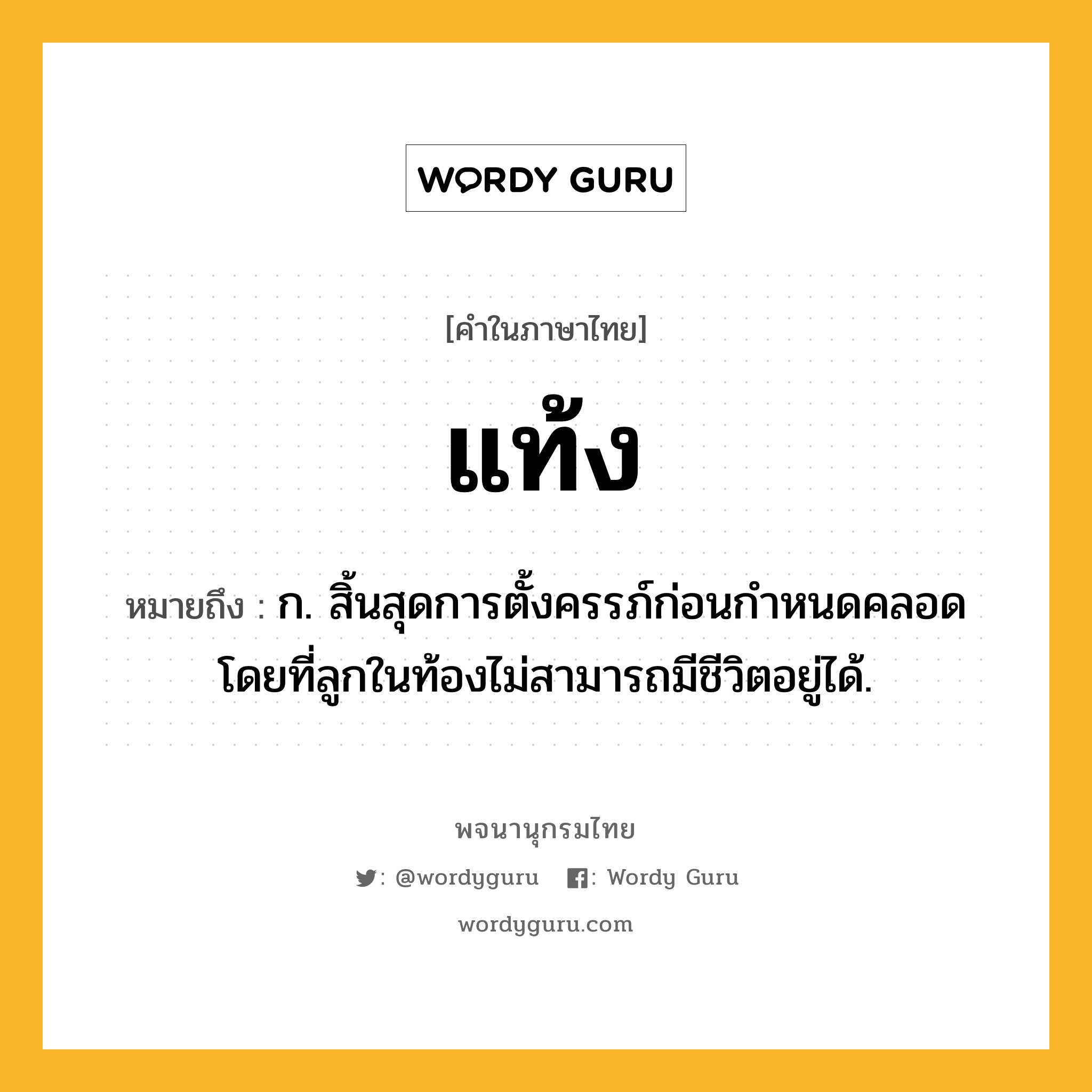 แท้ง หมายถึงอะไร?, คำในภาษาไทย แท้ง หมายถึง ก. สิ้นสุดการตั้งครรภ์ก่อนกําหนดคลอด โดยที่ลูกในท้องไม่สามารถมีชีวิตอยู่ได้.