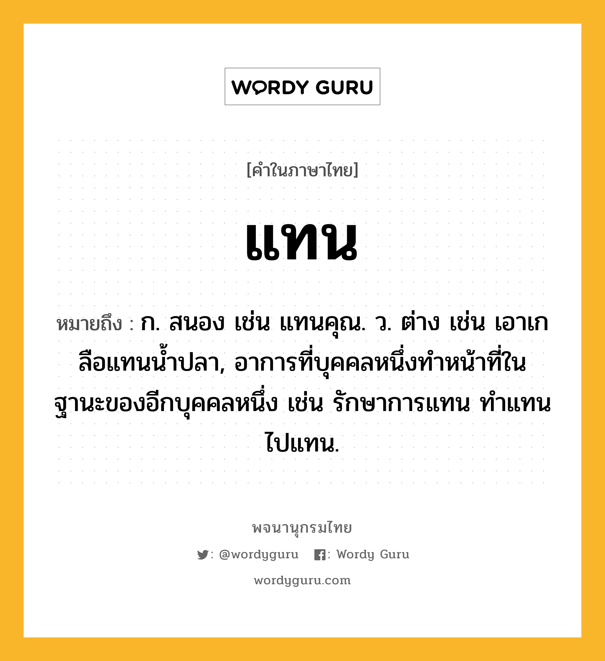 แทน หมายถึงอะไร?, คำในภาษาไทย แทน หมายถึง ก. สนอง เช่น แทนคุณ. ว. ต่าง เช่น เอาเกลือแทนนํ้าปลา, อาการที่บุคคลหนึ่งทําหน้าที่ในฐานะของอีกบุคคลหนึ่ง เช่น รักษาการแทน ทําแทน ไปแทน.