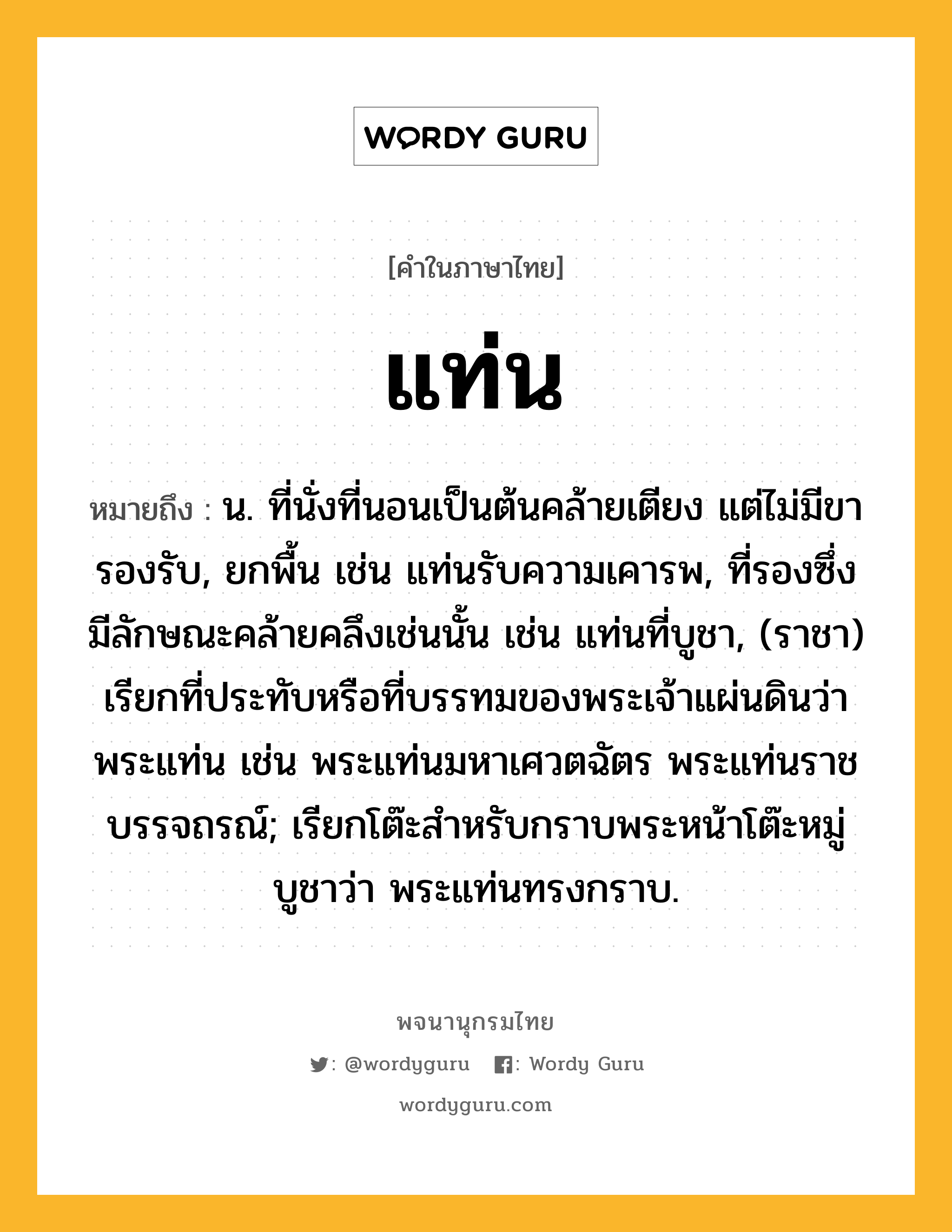 แท่น หมายถึงอะไร?, คำในภาษาไทย แท่น หมายถึง น. ที่นั่งที่นอนเป็นต้นคล้ายเตียง แต่ไม่มีขารองรับ, ยกพื้น เช่น แท่นรับความเคารพ, ที่รองซึ่งมีลักษณะคล้ายคลึงเช่นนั้น เช่น แท่นที่บูชา, (ราชา) เรียกที่ประทับหรือที่บรรทมของพระเจ้าแผ่นดินว่า พระแท่น เช่น พระแท่นมหาเศวตฉัตร พระแท่นราชบรรจถรณ์; เรียกโต๊ะสําหรับกราบพระหน้าโต๊ะหมู่บูชาว่า พระแท่นทรงกราบ.