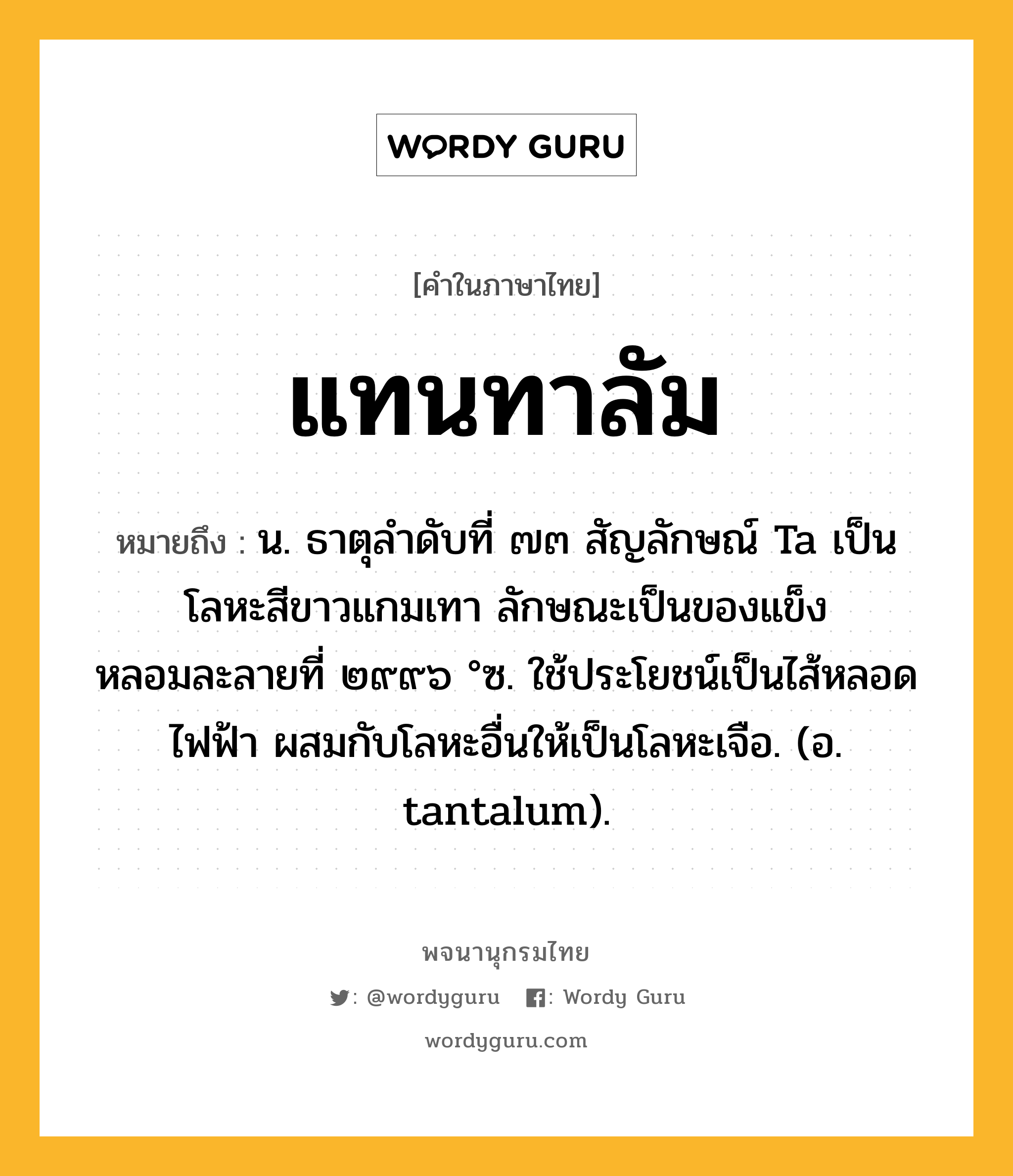 แทนทาลัม หมายถึงอะไร?, คำในภาษาไทย แทนทาลัม หมายถึง น. ธาตุลําดับที่ ๗๓ สัญลักษณ์ Ta เป็นโลหะสีขาวแกมเทา ลักษณะเป็นของแข็ง หลอมละลายที่ ๒๙๙๖ °ซ. ใช้ประโยชน์เป็นไส้หลอดไฟฟ้า ผสมกับโลหะอื่นให้เป็นโลหะเจือ. (อ. tantalum).