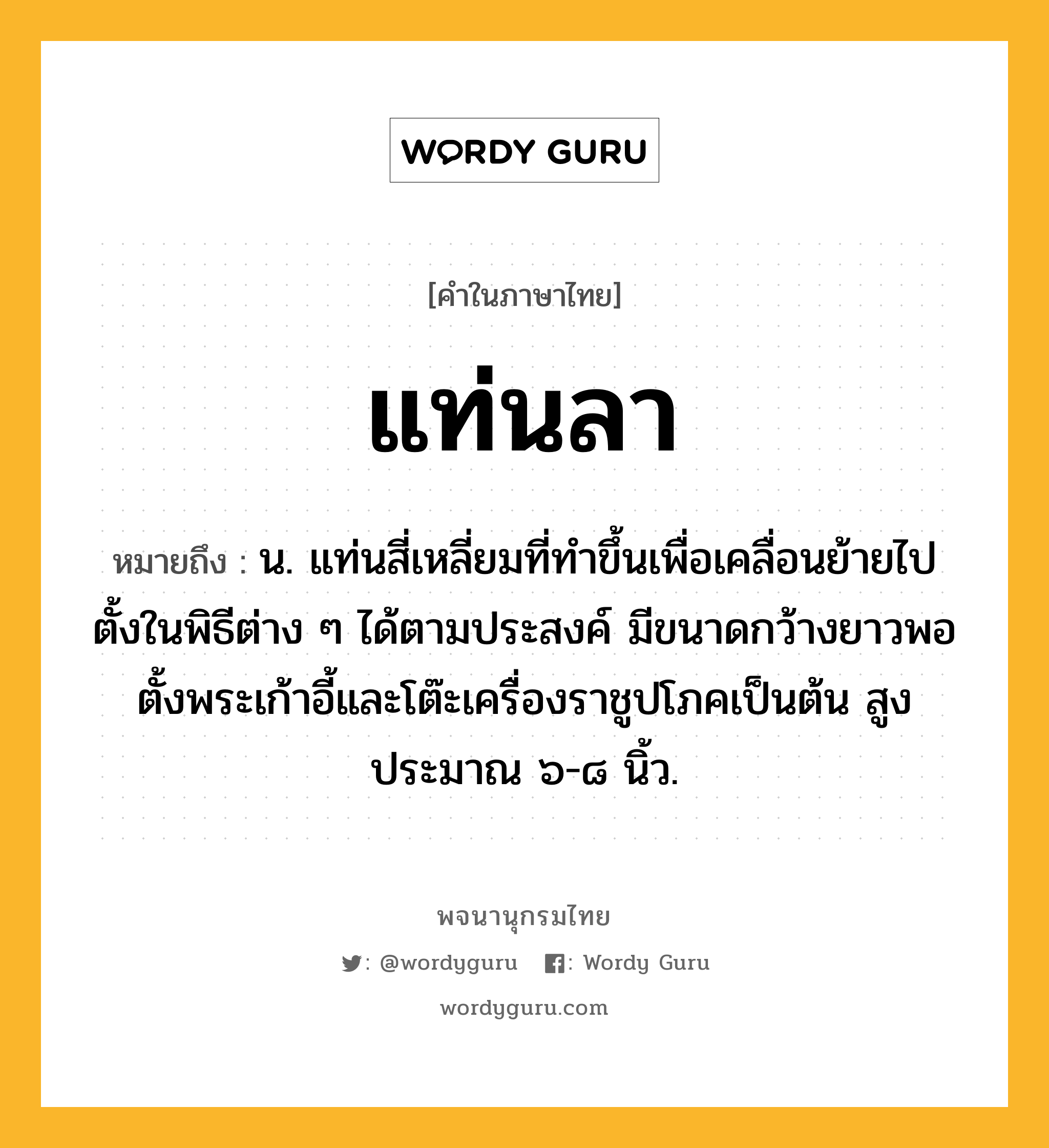 แท่นลา ความหมาย หมายถึงอะไร?, คำในภาษาไทย แท่นลา หมายถึง น. แท่นสี่เหลี่ยมที่ทําขึ้นเพื่อเคลื่อนย้ายไปตั้งในพิธีต่าง ๆ ได้ตามประสงค์ มีขนาดกว้างยาวพอตั้งพระเก้าอี้และโต๊ะเครื่องราชูปโภคเป็นต้น สูงประมาณ ๖-๘ นิ้ว.