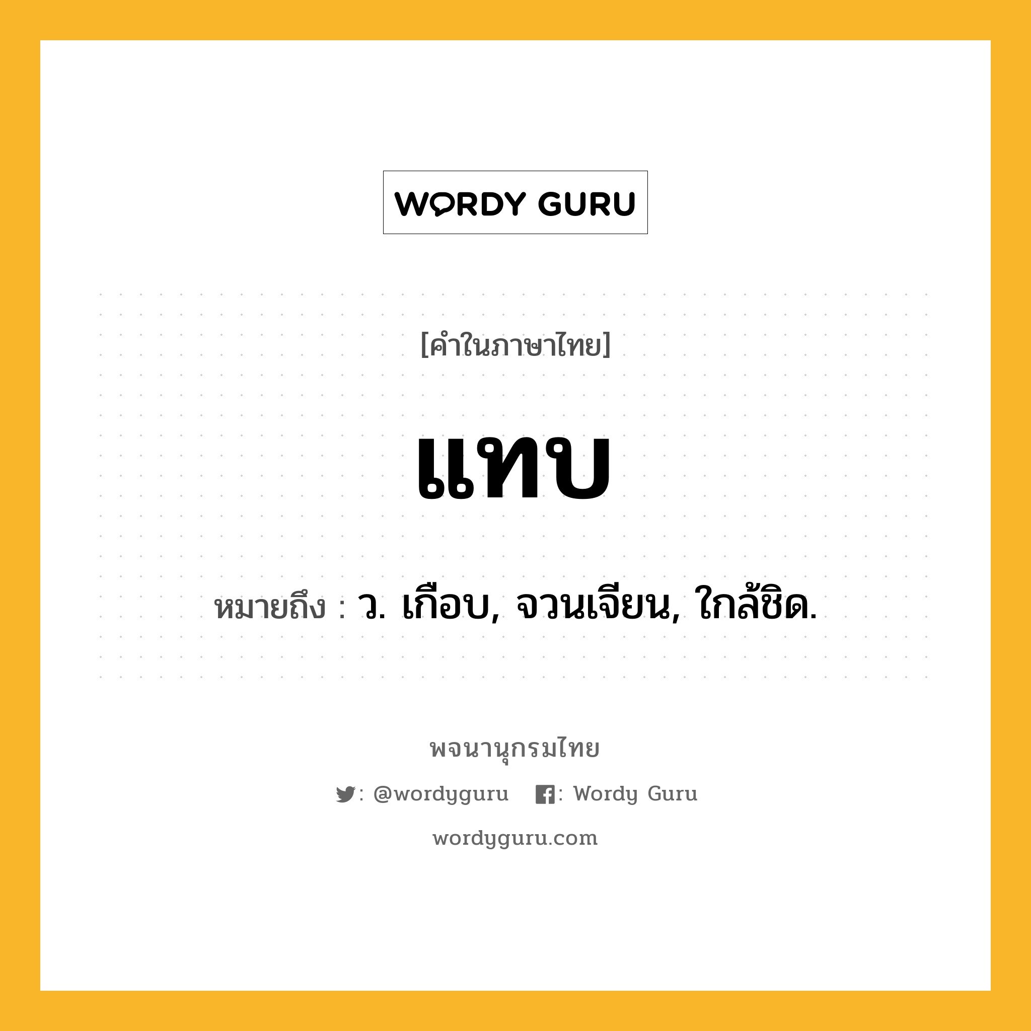 แทบ หมายถึงอะไร?, คำในภาษาไทย แทบ หมายถึง ว. เกือบ, จวนเจียน, ใกล้ชิด.