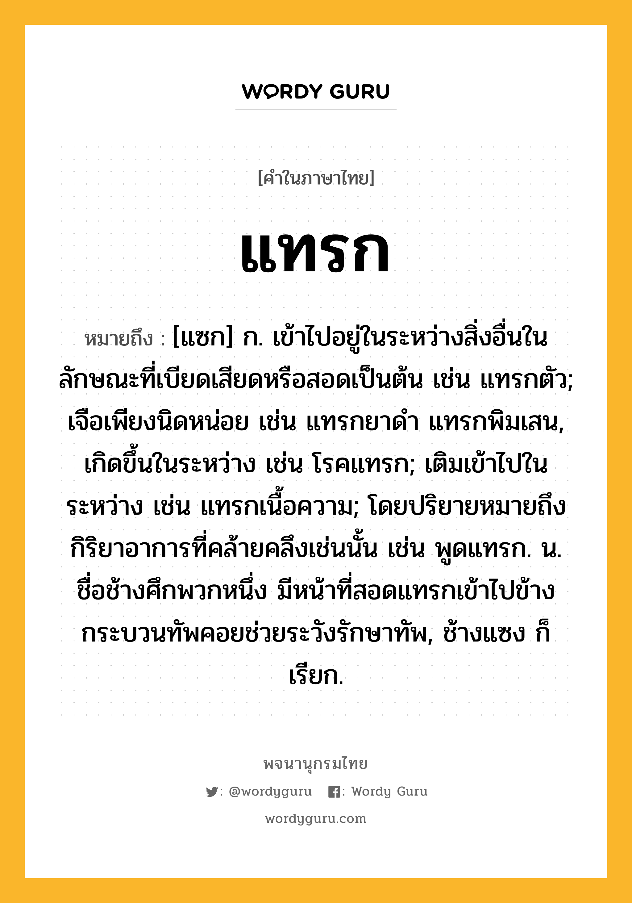 แทรก หมายถึงอะไร?, คำในภาษาไทย แทรก หมายถึง [แซก] ก. เข้าไปอยู่ในระหว่างสิ่งอื่นในลักษณะที่เบียดเสียดหรือสอดเป็นต้น เช่น แทรกตัว; เจือเพียงนิดหน่อย เช่น แทรกยาดํา แทรกพิมเสน, เกิดขึ้นในระหว่าง เช่น โรคแทรก; เติมเข้าไปในระหว่าง เช่น แทรกเนื้อความ; โดยปริยายหมายถึงกิริยาอาการที่คล้ายคลึงเช่นนั้น เช่น พูดแทรก. น. ชื่อช้างศึกพวกหนึ่ง มีหน้าที่สอดแทรกเข้าไปข้างกระบวนทัพคอยช่วยระวังรักษาทัพ, ช้างแซง ก็เรียก.