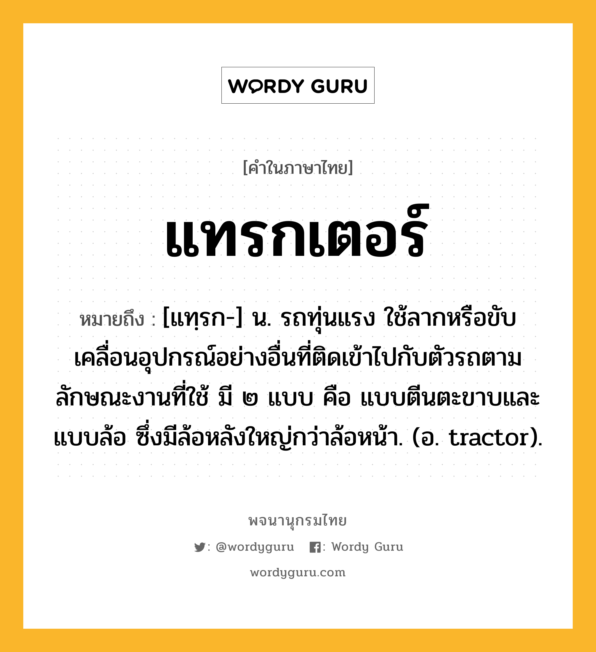 แทรกเตอร์ หมายถึงอะไร?, คำในภาษาไทย แทรกเตอร์ หมายถึง [แทฺรก-] น. รถทุ่นแรง ใช้ลากหรือขับเคลื่อนอุปกรณ์อย่างอื่นที่ติดเข้าไปกับตัวรถตามลักษณะงานที่ใช้ มี ๒ แบบ คือ แบบตีนตะขาบและแบบล้อ ซึ่งมีล้อหลังใหญ่กว่าล้อหน้า. (อ. tractor).