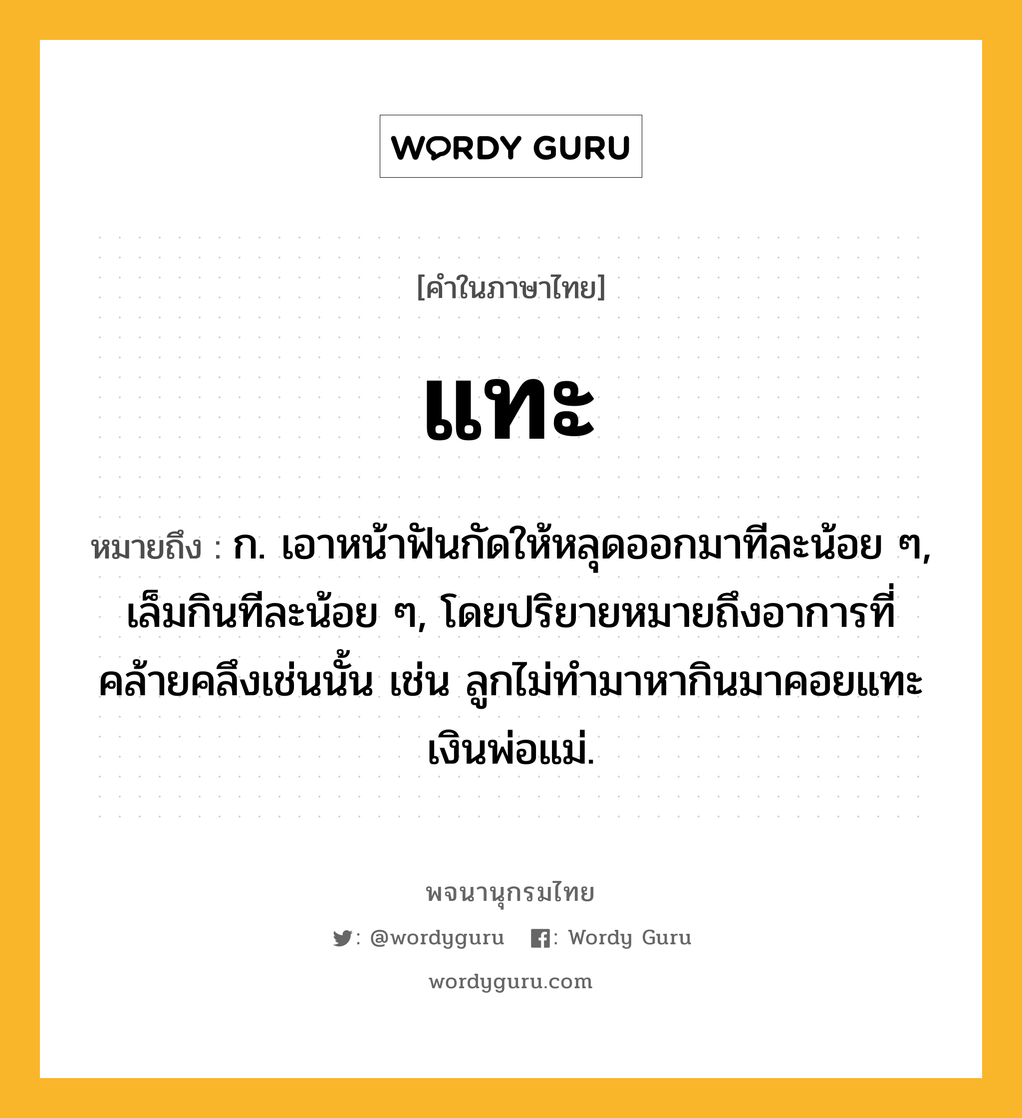 แทะ หมายถึงอะไร?, คำในภาษาไทย แทะ หมายถึง ก. เอาหน้าฟันกัดให้หลุดออกมาทีละน้อย ๆ, เล็มกินทีละน้อย ๆ, โดยปริยายหมายถึงอาการที่คล้ายคลึงเช่นนั้น เช่น ลูกไม่ทํามาหากินมาคอยแทะเงินพ่อแม่.