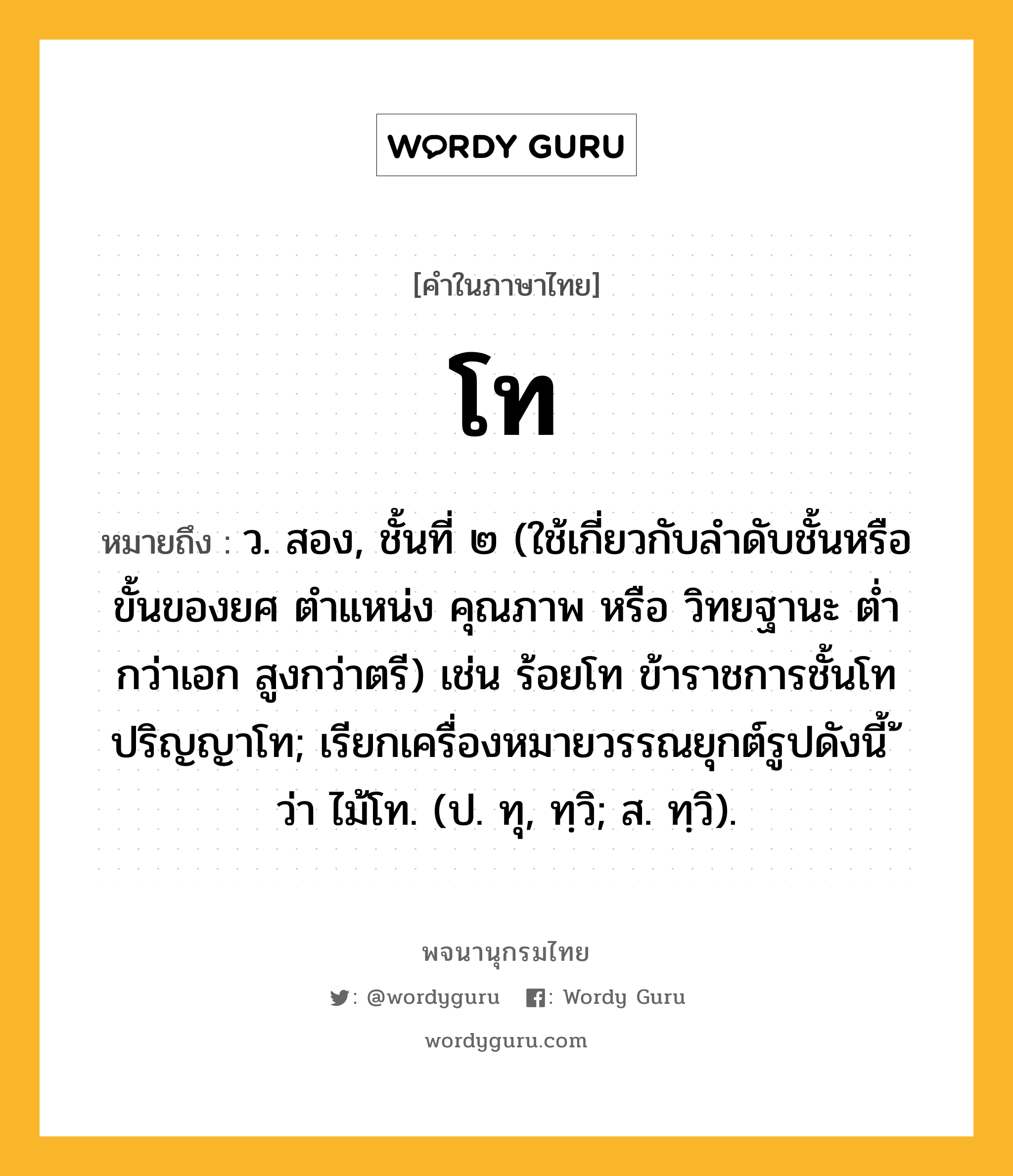 โท หมายถึงอะไร?, คำในภาษาไทย โท หมายถึง ว. สอง, ชั้นที่ ๒ (ใช้เกี่ยวกับลําดับชั้นหรือขั้นของยศ ตําแหน่ง คุณภาพ หรือ วิทยฐานะ ตํ่ากว่าเอก สูงกว่าตรี) เช่น ร้อยโท ข้าราชการชั้นโท ปริญญาโท; เรียกเครื่องหมายวรรณยุกต์รูปดังนี้ ้ ว่า ไม้โท. (ป. ทุ, ทฺวิ; ส. ทฺวิ).