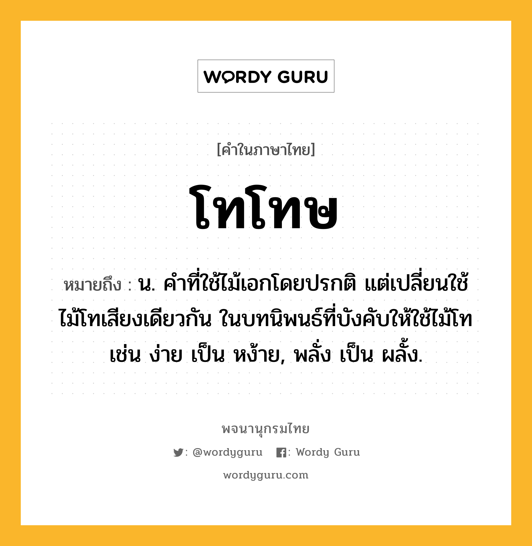 โทโทษ หมายถึงอะไร?, คำในภาษาไทย โทโทษ หมายถึง น. คําที่ใช้ไม้เอกโดยปรกติ แต่เปลี่ยนใช้ไม้โทเสียงเดียวกัน ในบทนิพนธ์ที่บังคับให้ใช้ไม้โท เช่น ง่าย เป็น หง้าย, พลั่ง เป็น ผลั้ง.