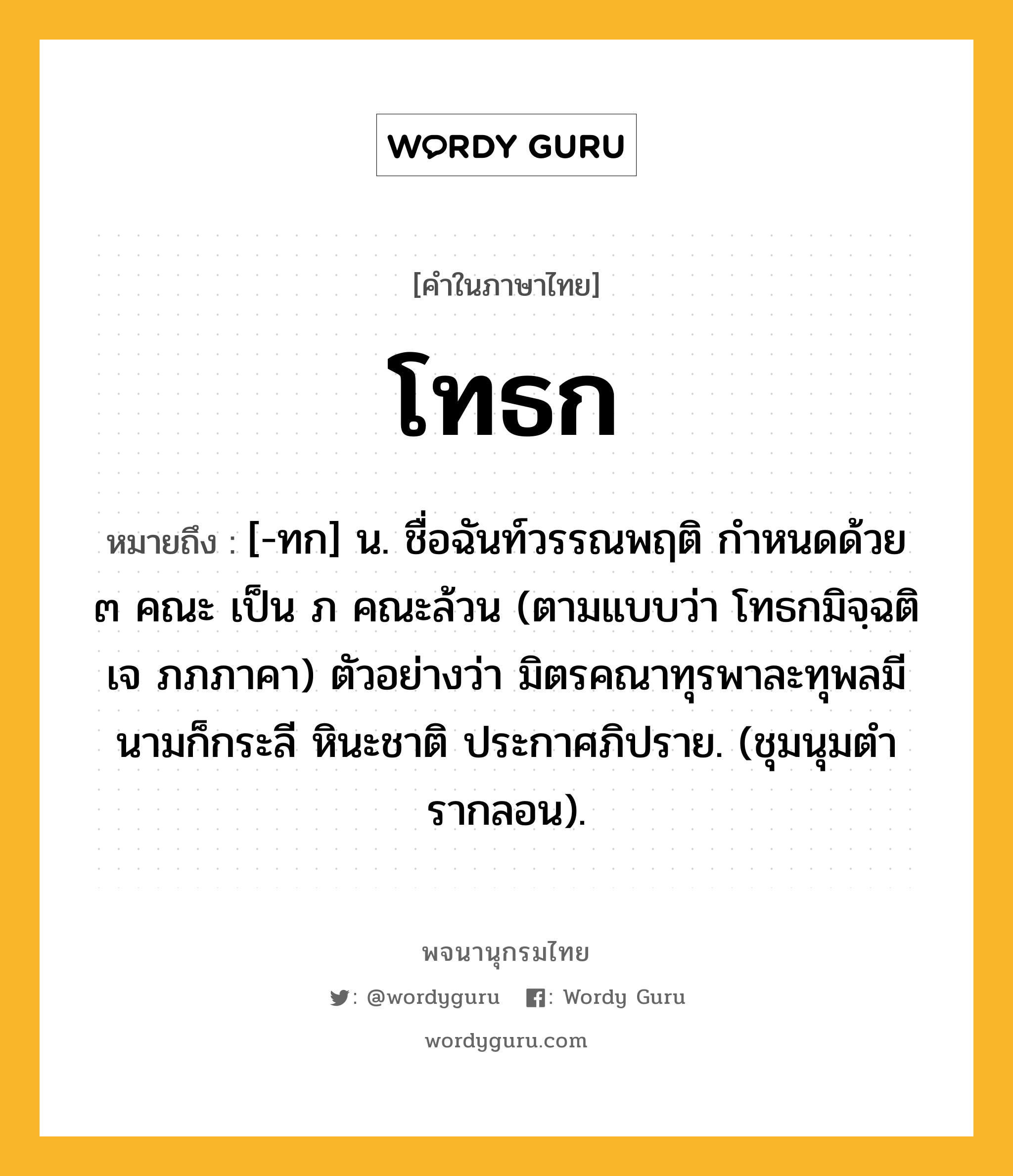 โทธก หมายถึงอะไร?, คำในภาษาไทย โทธก หมายถึง [-ทก] น. ชื่อฉันท์วรรณพฤติ กําหนดด้วย ๓ คณะ เป็น ภ คณะล้วน (ตามแบบว่า โทธกมิจฺฉติ เจ ภภภาคา) ตัวอย่างว่า มิตรคณาทุรพาละทุพลมี นามก็กระลี หินะชาติ ประกาศภิปราย. (ชุมนุมตํารากลอน).