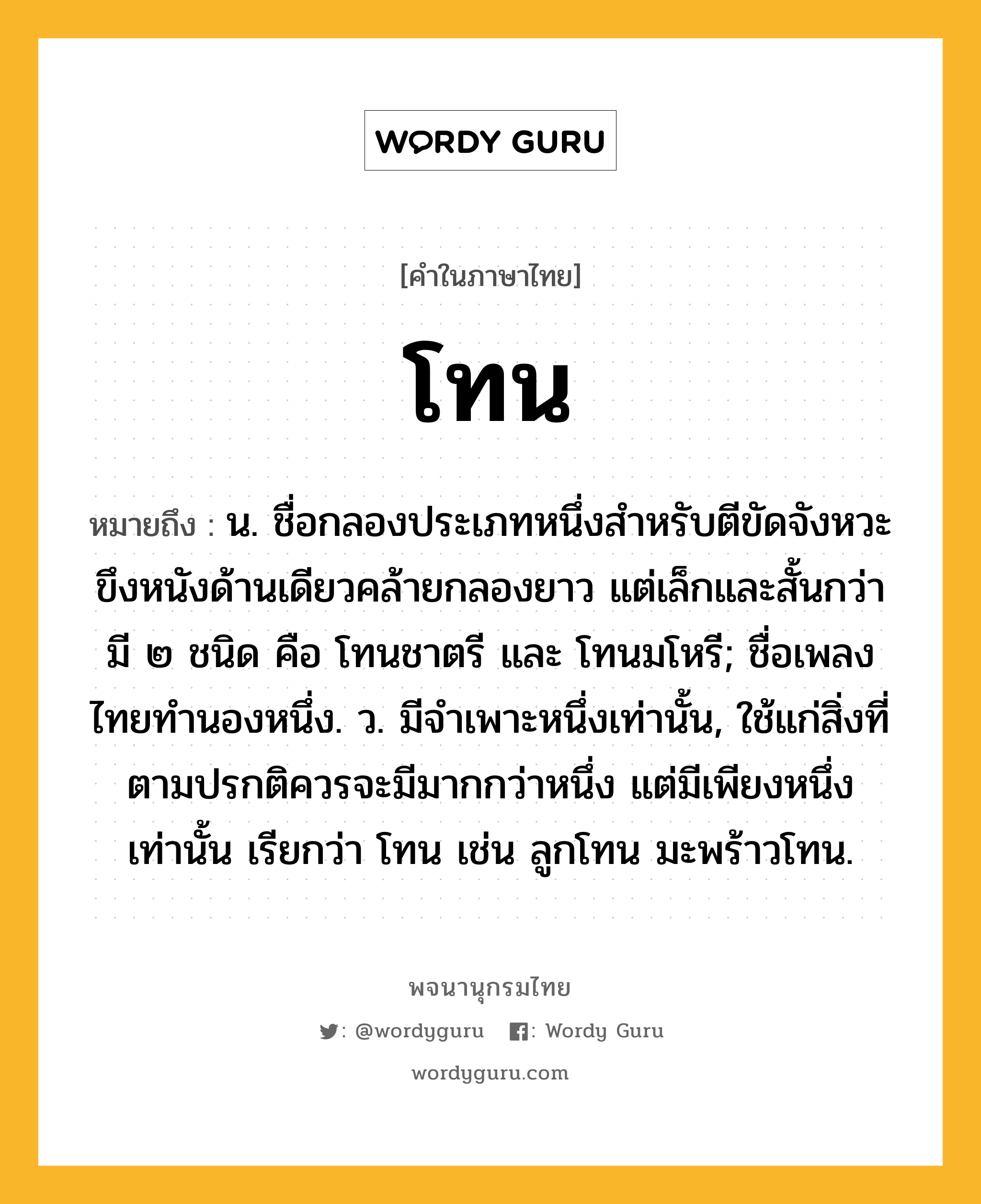 โทน หมายถึงอะไร?, คำในภาษาไทย โทน หมายถึง น. ชื่อกลองประเภทหนึ่งสําหรับตีขัดจังหวะ ขึงหนังด้านเดียวคล้ายกลองยาว แต่เล็กและสั้นกว่า มี ๒ ชนิด คือ โทนชาตรี และ โทนมโหรี; ชื่อเพลงไทยทํานองหนึ่ง. ว. มีจําเพาะหนึ่งเท่านั้น, ใช้แก่สิ่งที่ตามปรกติควรจะมีมากกว่าหนึ่ง แต่มีเพียงหนึ่งเท่านั้น เรียกว่า โทน เช่น ลูกโทน มะพร้าวโทน.