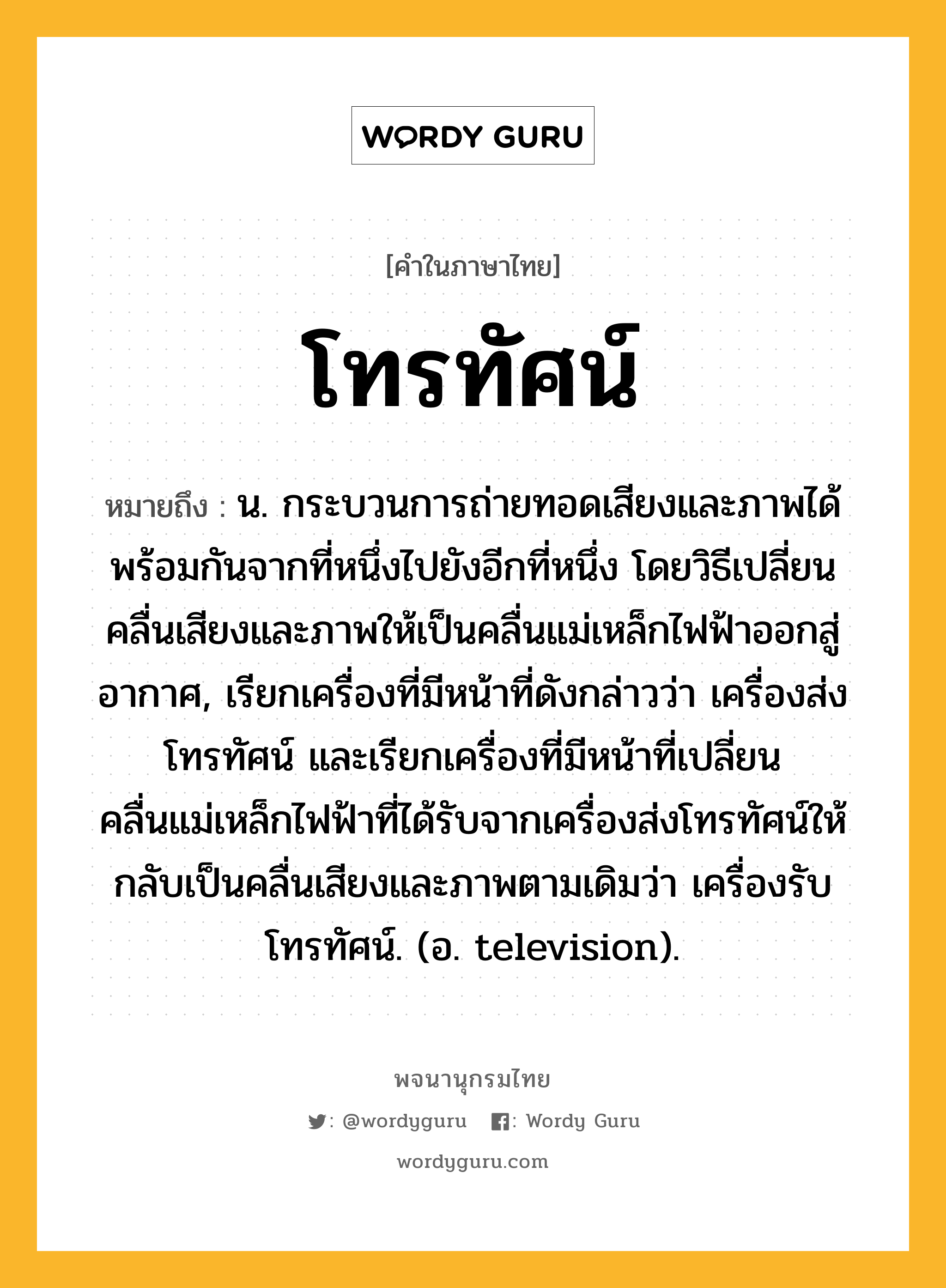 โทรทัศน์ ความหมาย หมายถึงอะไร?, คำในภาษาไทย โทรทัศน์ หมายถึง น. กระบวนการถ่ายทอดเสียงและภาพได้พร้อมกันจากที่หนึ่งไปยังอีกที่หนึ่ง โดยวิธีเปลี่ยนคลื่นเสียงและภาพให้เป็นคลื่นแม่เหล็กไฟฟ้าออกสู่อากาศ, เรียกเครื่องที่มีหน้าที่ดังกล่าวว่า เครื่องส่งโทรทัศน์ และเรียกเครื่องที่มีหน้าที่เปลี่ยนคลื่นแม่เหล็กไฟฟ้าที่ได้รับจากเครื่องส่งโทรทัศน์ให้กลับเป็นคลื่นเสียงและภาพตามเดิมว่า เครื่องรับโทรทัศน์. (อ. television).