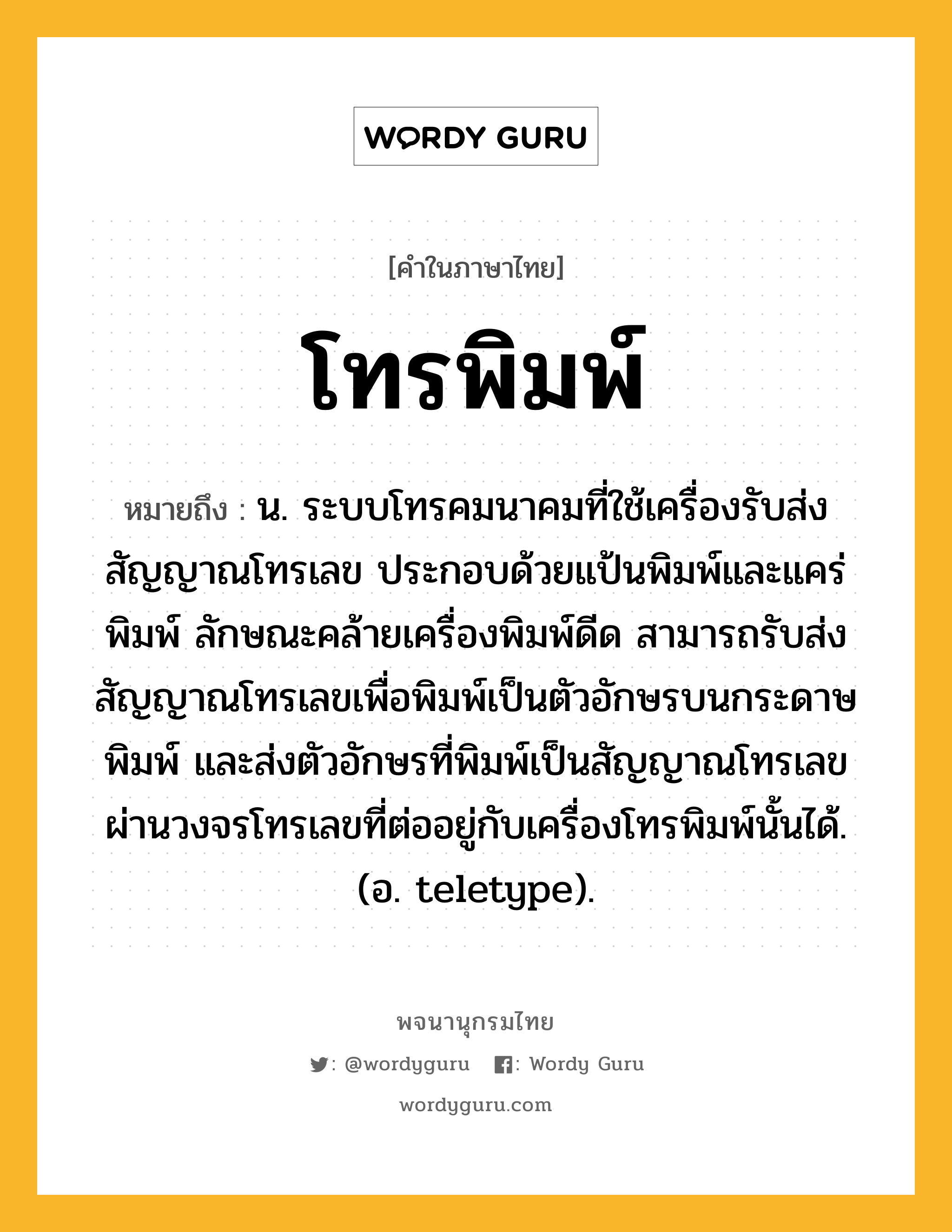 โทรพิมพ์ ความหมาย หมายถึงอะไร?, คำในภาษาไทย โทรพิมพ์ หมายถึง น. ระบบโทรคมนาคมที่ใช้เครื่องรับส่งสัญญาณโทรเลข ประกอบด้วยแป้นพิมพ์และแคร่พิมพ์ ลักษณะคล้ายเครื่องพิมพ์ดีด สามารถรับส่งสัญญาณโทรเลขเพื่อพิมพ์เป็นตัวอักษรบนกระดาษพิมพ์ และส่งตัวอักษรที่พิมพ์เป็นสัญญาณโทรเลขผ่านวงจรโทรเลขที่ต่ออยู่กับเครื่องโทรพิมพ์นั้นได้. (อ. teletype).