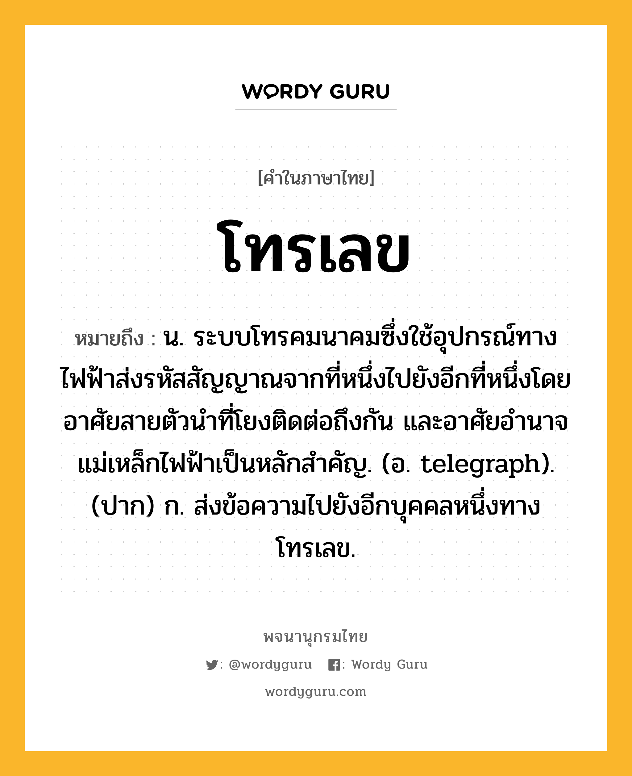 โทรเลข หมายถึงอะไร?, คำในภาษาไทย โทรเลข หมายถึง น. ระบบโทรคมนาคมซึ่งใช้อุปกรณ์ทางไฟฟ้าส่งรหัสสัญญาณจากที่หนึ่งไปยังอีกที่หนึ่งโดยอาศัยสายตัวนําที่โยงติดต่อถึงกัน และอาศัยอํานาจแม่เหล็กไฟฟ้าเป็นหลักสำคัญ. (อ. telegraph). (ปาก) ก. ส่งข้อความไปยังอีกบุคคลหนึ่งทางโทรเลข.