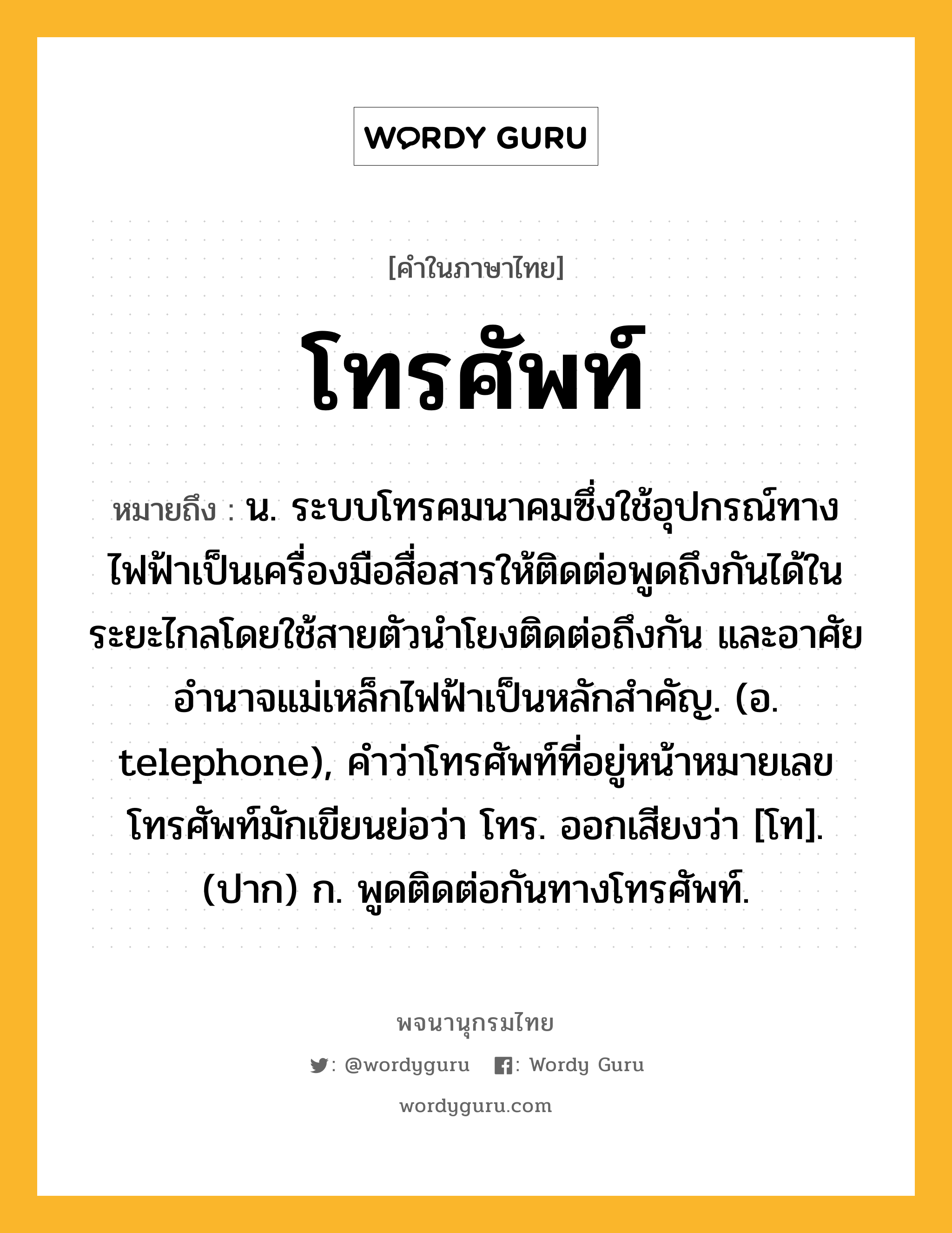 โทรศัพท์ หมายถึงอะไร?, คำในภาษาไทย โทรศัพท์ หมายถึง น. ระบบโทรคมนาคมซึ่งใช้อุปกรณ์ทางไฟฟ้าเป็นเครื่องมือสื่อสารให้ติดต่อพูดถึงกันได้ในระยะไกลโดยใช้สายตัวนําโยงติดต่อถึงกัน และอาศัยอํานาจแม่เหล็กไฟฟ้าเป็นหลักสําคัญ. (อ. telephone), คำว่าโทรศัพท์ที่อยู่หน้าหมายเลขโทรศัพท์มักเขียนย่อว่า โทร. ออกเสียงว่า [โท]. (ปาก) ก. พูดติดต่อกันทางโทรศัพท์.