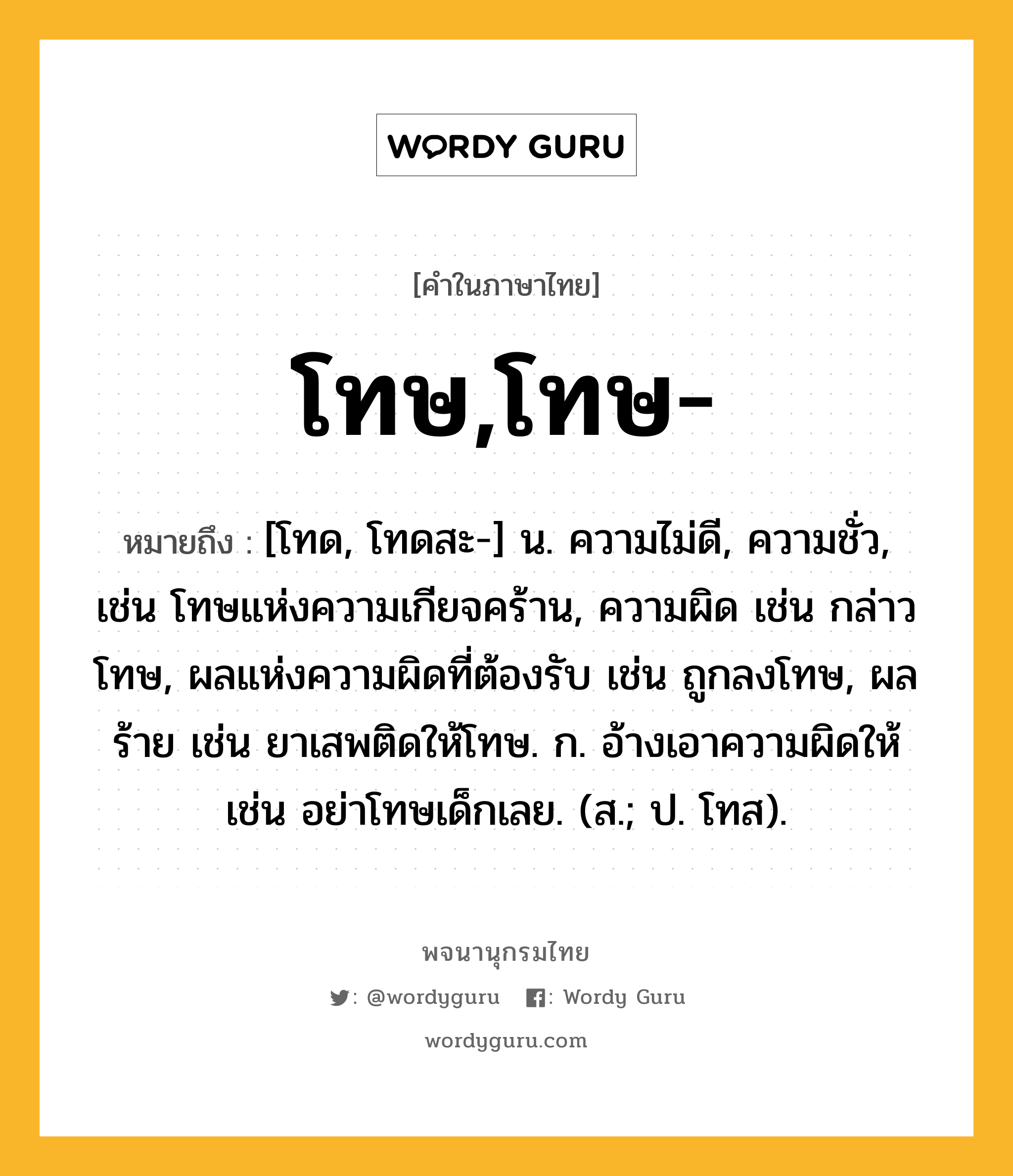 โทษ,โทษ- ความหมาย หมายถึงอะไร?, คำในภาษาไทย โทษ,โทษ- หมายถึง [โทด, โทดสะ-] น. ความไม่ดี, ความชั่ว, เช่น โทษแห่งความเกียจคร้าน, ความผิด เช่น กล่าวโทษ, ผลแห่งความผิดที่ต้องรับ เช่น ถูกลงโทษ, ผลร้าย เช่น ยาเสพติดให้โทษ. ก. อ้างเอาความผิดให้ เช่น อย่าโทษเด็กเลย. (ส.; ป. โทส).