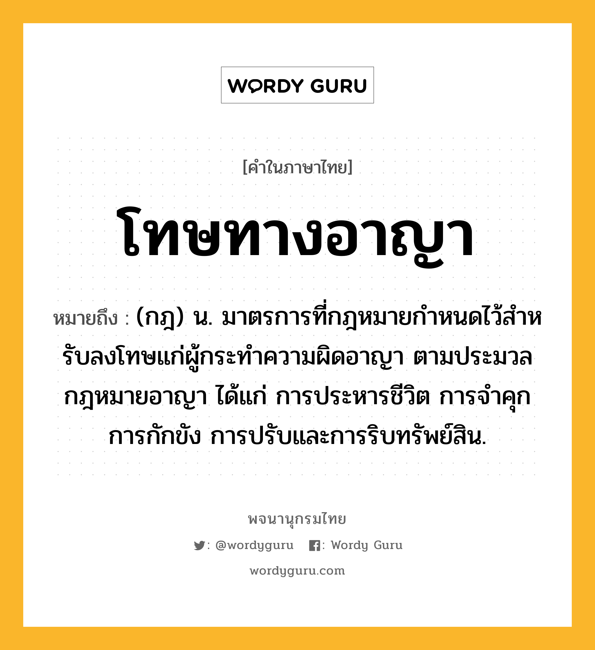 โทษทางอาญา หมายถึงอะไร?, คำในภาษาไทย โทษทางอาญา หมายถึง (กฎ) น. มาตรการที่กฎหมายกําหนดไว้สําหรับลงโทษแก่ผู้กระทําความผิดอาญา ตามประมวลกฎหมายอาญา ได้แก่ การประหารชีวิต การจําคุก การกักขัง การปรับและการริบทรัพย์สิน.