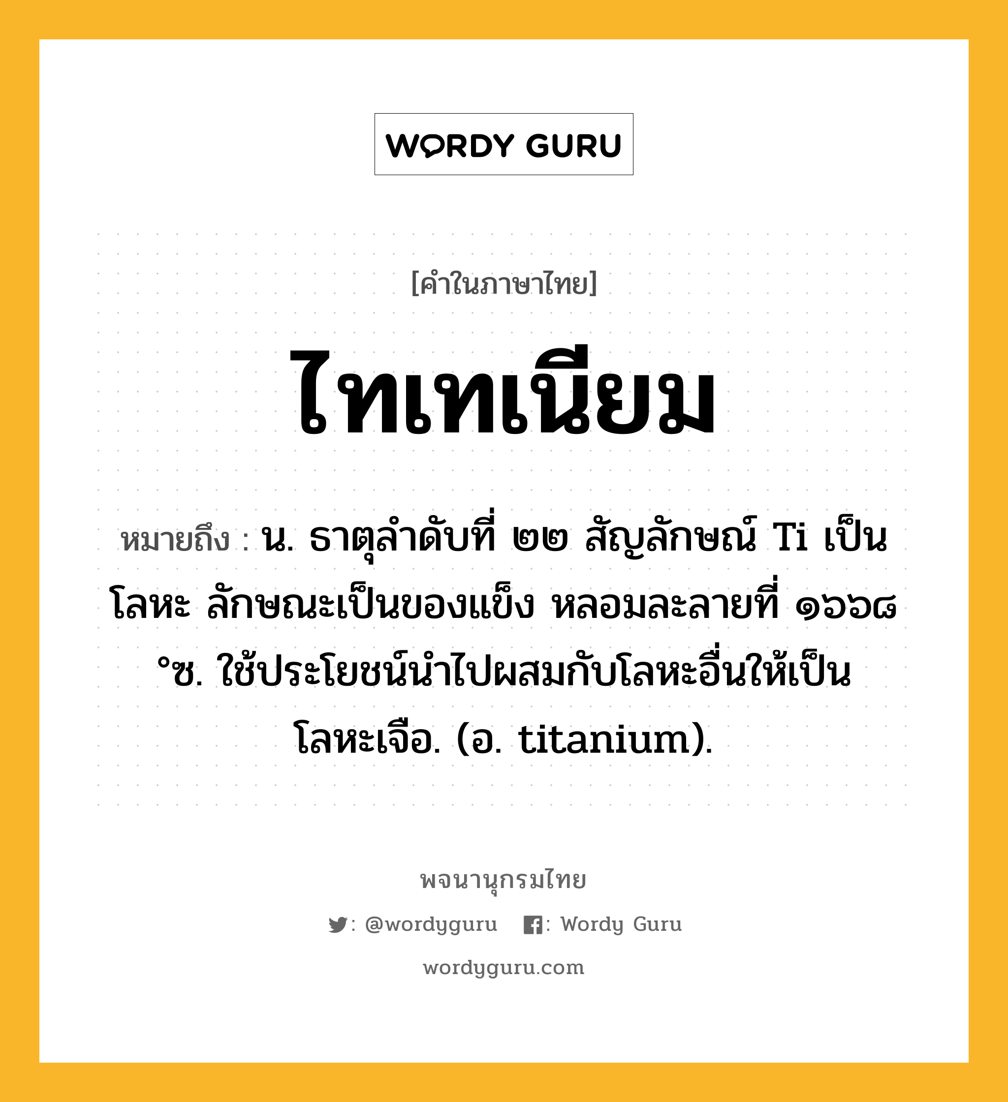 ไทเทเนียม หมายถึงอะไร?, คำในภาษาไทย ไทเทเนียม หมายถึง น. ธาตุลําดับที่ ๒๒ สัญลักษณ์ Ti เป็นโลหะ ลักษณะเป็นของแข็ง หลอมละลายที่ ๑๖๖๘ °ซ. ใช้ประโยชน์นําไปผสมกับโลหะอื่นให้เป็นโลหะเจือ. (อ. titanium).