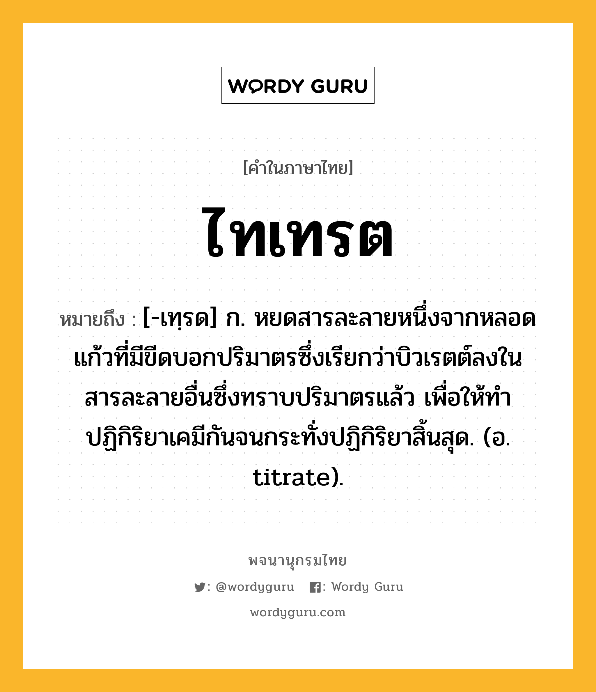 ไทเทรต หมายถึงอะไร?, คำในภาษาไทย ไทเทรต หมายถึง [-เทฺรด] ก. หยดสารละลายหนึ่งจากหลอดแก้วที่มีขีดบอกปริมาตรซึ่งเรียกว่าบิวเรตต์ลงในสารละลายอื่นซึ่งทราบปริมาตรแล้ว เพื่อให้ทําปฏิกิริยาเคมีกันจนกระทั่งปฏิกิริยาสิ้นสุด. (อ. titrate).