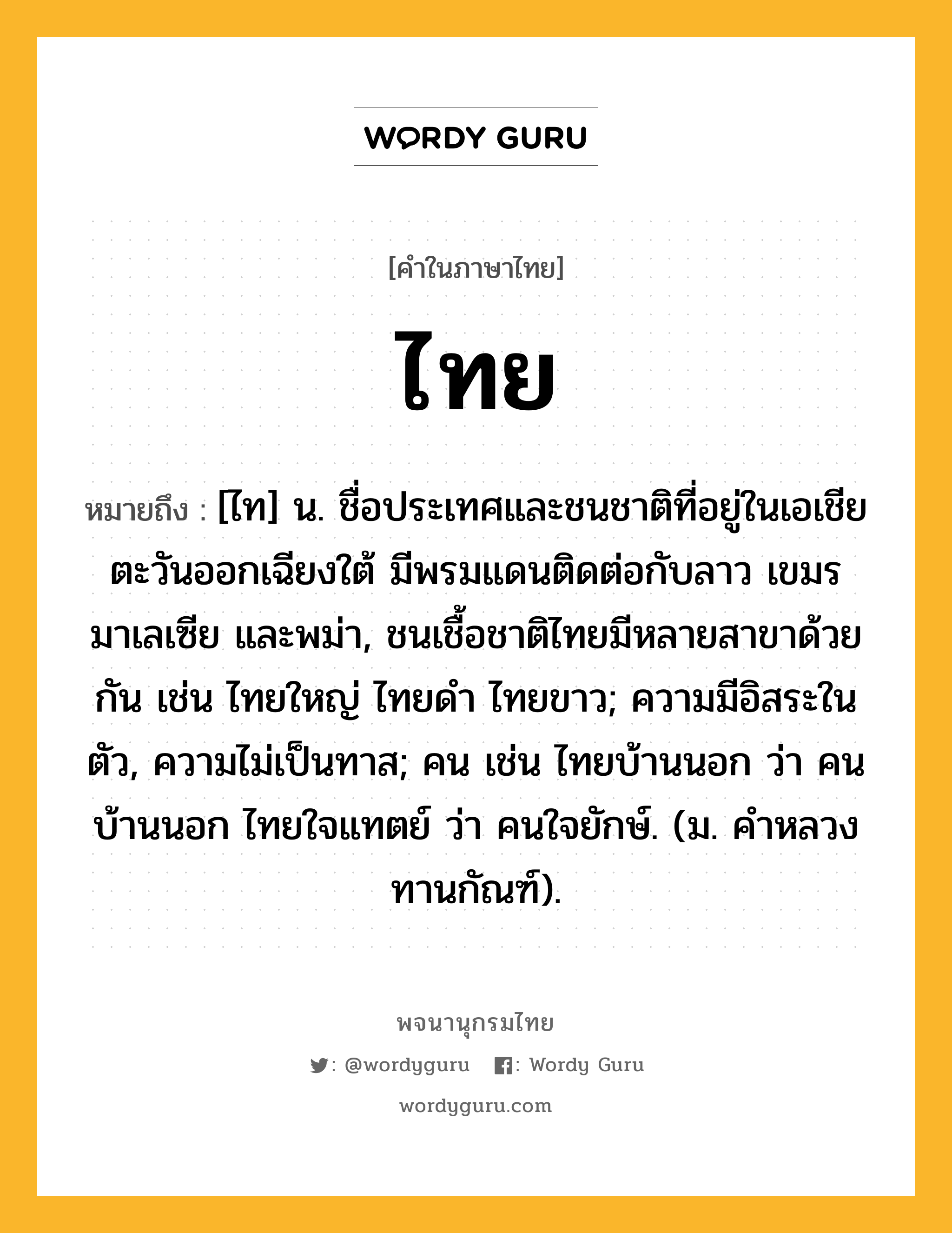 ไทย หมายถึงอะไร?, คำในภาษาไทย ไทย หมายถึง [ไท] น. ชื่อประเทศและชนชาติที่อยู่ในเอเชียตะวันออกเฉียงใต้ มีพรมแดนติดต่อกับลาว เขมร มาเลเซีย และพม่า, ชนเชื้อชาติไทยมีหลายสาขาด้วยกัน เช่น ไทยใหญ่ ไทยดํา ไทยขาว; ความมีอิสระในตัว, ความไม่เป็นทาส; คน เช่น ไทยบ้านนอก ว่า คนบ้านนอก ไทยใจแทตย์ ว่า คนใจยักษ์. (ม. คําหลวง ทานกัณฑ์).