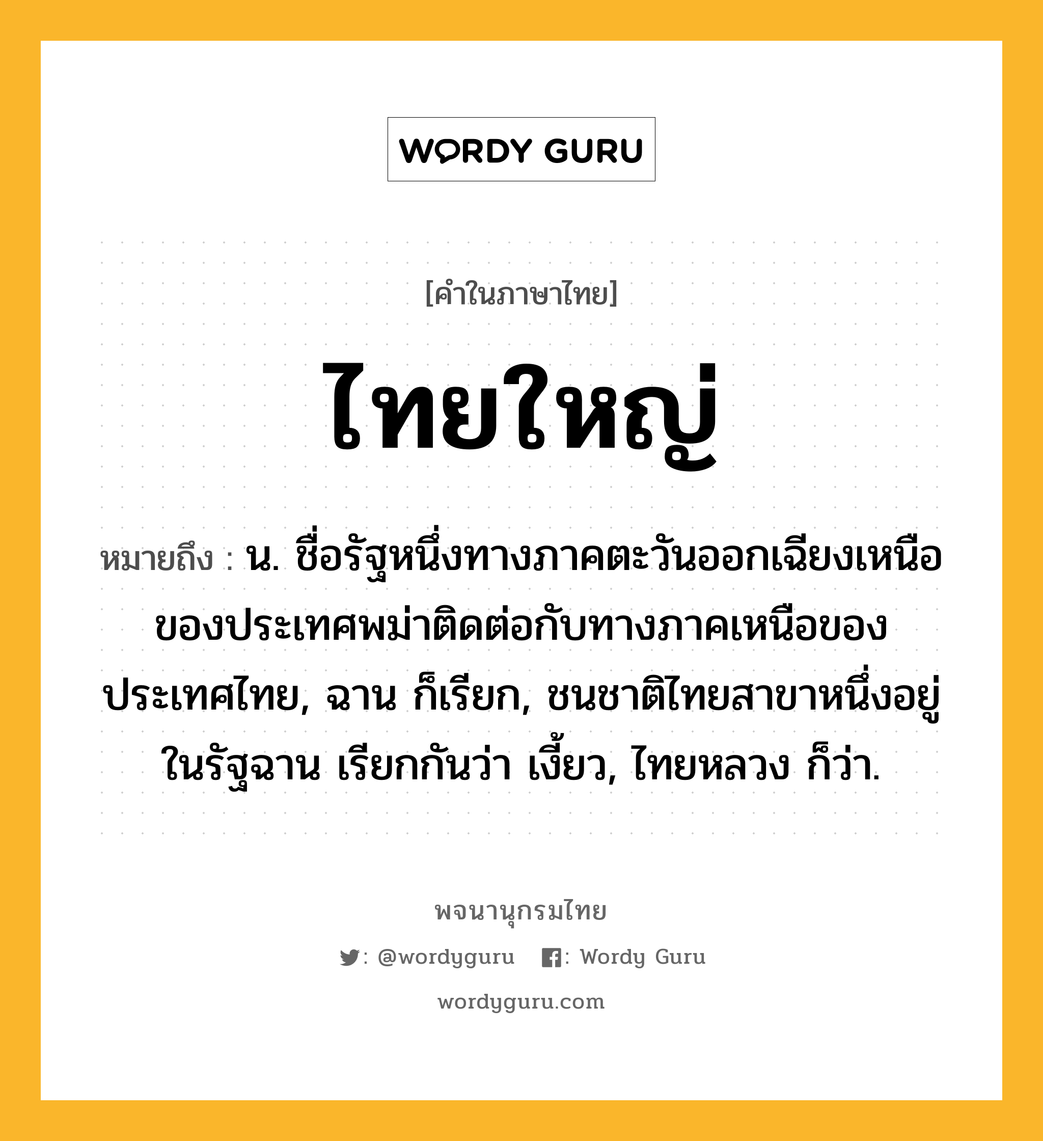 ไทยใหญ่ หมายถึงอะไร?, คำในภาษาไทย ไทยใหญ่ หมายถึง น. ชื่อรัฐหนึ่งทางภาคตะวันออกเฉียงเหนือของประเทศพม่าติดต่อกับทางภาคเหนือของประเทศไทย, ฉาน ก็เรียก, ชนชาติไทยสาขาหนึ่งอยู่ในรัฐฉาน เรียกกันว่า เงี้ยว, ไทยหลวง ก็ว่า.