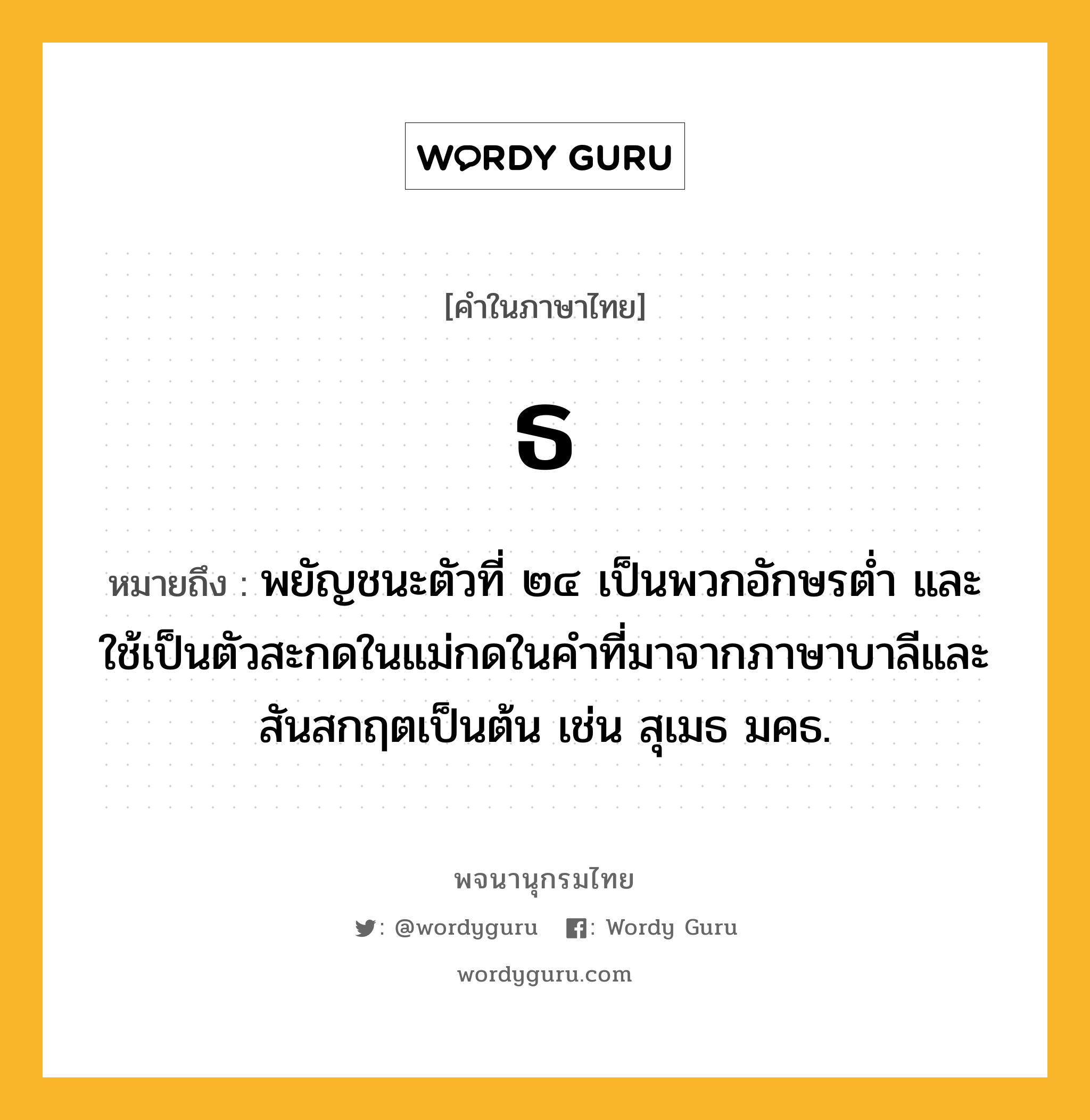 ธ หมายถึงอะไร?, คำในภาษาไทย ธ หมายถึง พยัญชนะตัวที่ ๒๔ เป็นพวกอักษรตํ่า และใช้เป็นตัวสะกดในแม่กดในคําที่มาจากภาษาบาลีและสันสกฤตเป็นต้น เช่น สุเมธ มคธ.