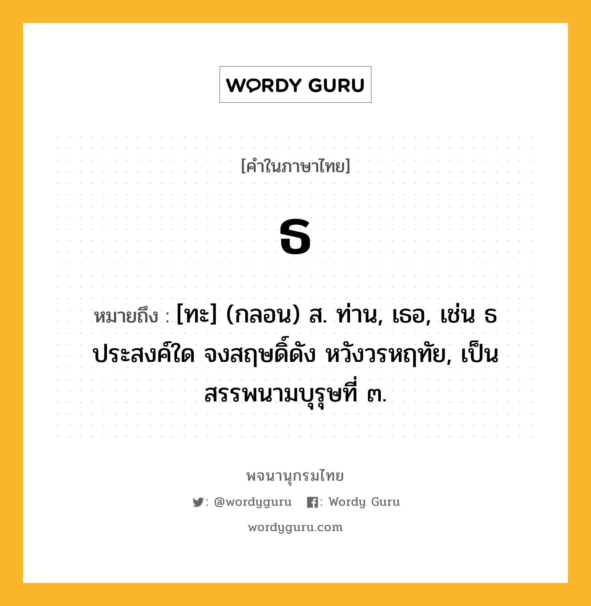 ธ หมายถึงอะไร?, คำในภาษาไทย ธ หมายถึง [ทะ] (กลอน) ส. ท่าน, เธอ, เช่น ธ ประสงค์ใด จงสฤษดิ์ดัง หวังวรหฤทัย, เป็นสรรพนามบุรุษที่ ๓.