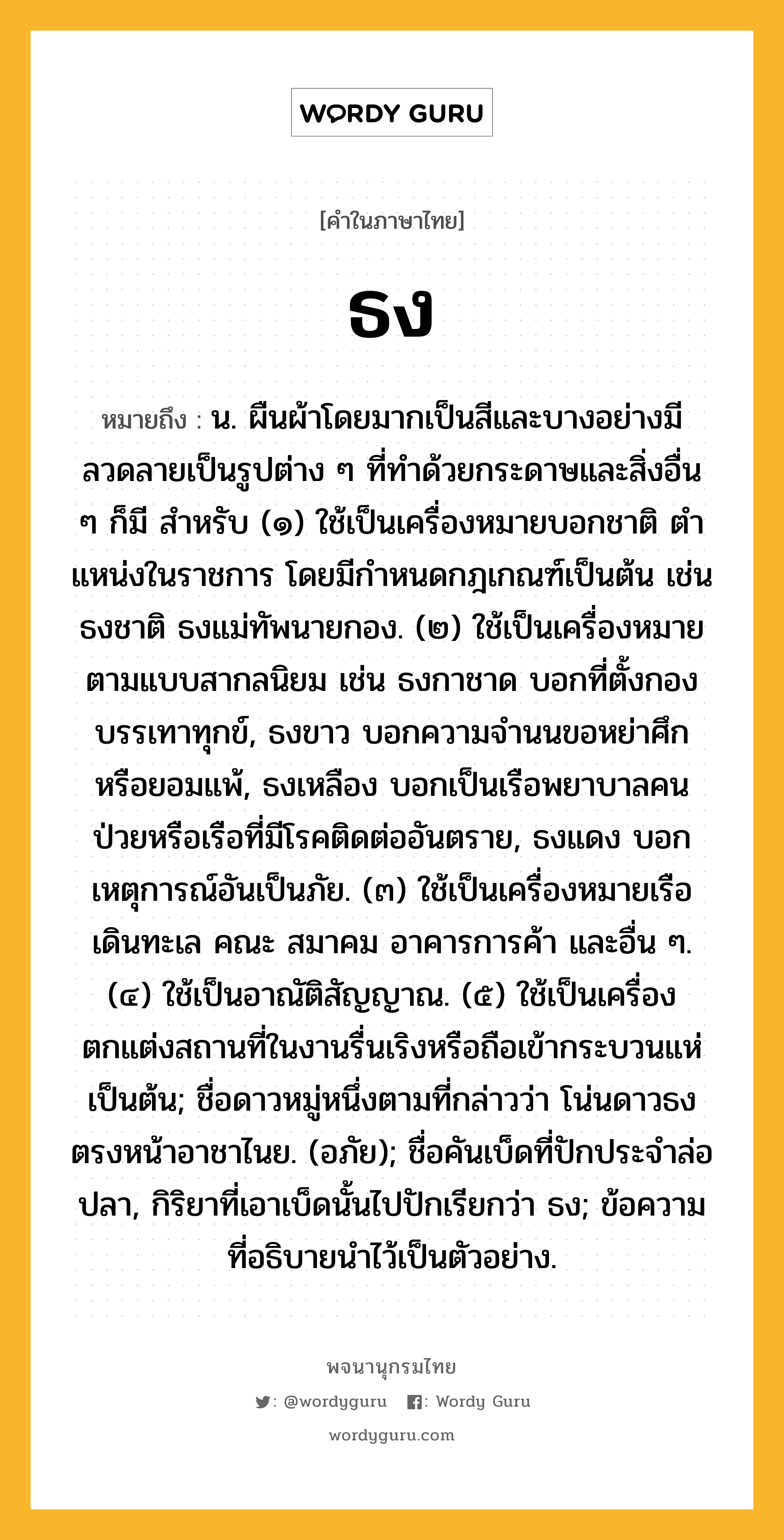 ธง หมายถึงอะไร?, คำในภาษาไทย ธง หมายถึง น. ผืนผ้าโดยมากเป็นสีและบางอย่างมีลวดลายเป็นรูปต่าง ๆ ที่ทําด้วยกระดาษและสิ่งอื่น ๆ ก็มี สําหรับ (๑) ใช้เป็นเครื่องหมายบอกชาติ ตําแหน่งในราชการ โดยมีกําหนดกฎเกณฑ์เป็นต้น เช่น ธงชาติ ธงแม่ทัพนายกอง. (๒) ใช้เป็นเครื่องหมายตามแบบสากลนิยม เช่น ธงกาชาด บอกที่ตั้งกองบรรเทาทุกข์, ธงขาว บอกความจํานนขอหย่าศึกหรือยอมแพ้, ธงเหลือง บอกเป็นเรือพยาบาลคนป่วยหรือเรือที่มีโรคติดต่ออันตราย, ธงแดง บอกเหตุการณ์อันเป็นภัย. (๓) ใช้เป็นเครื่องหมายเรือเดินทะเล คณะ สมาคม อาคารการค้า และอื่น ๆ. (๔) ใช้เป็นอาณัติสัญญาณ. (๕) ใช้เป็นเครื่องตกแต่งสถานที่ในงานรื่นเริงหรือถือเข้ากระบวนแห่เป็นต้น; ชื่อดาวหมู่หนึ่งตามที่กล่าวว่า โน่นดาวธงตรงหน้าอาชาไนย. (อภัย); ชื่อคันเบ็ดที่ปักประจําล่อปลา, กิริยาที่เอาเบ็ดนั้นไปปักเรียกว่า ธง; ข้อความที่อธิบายนําไว้เป็นตัวอย่าง.