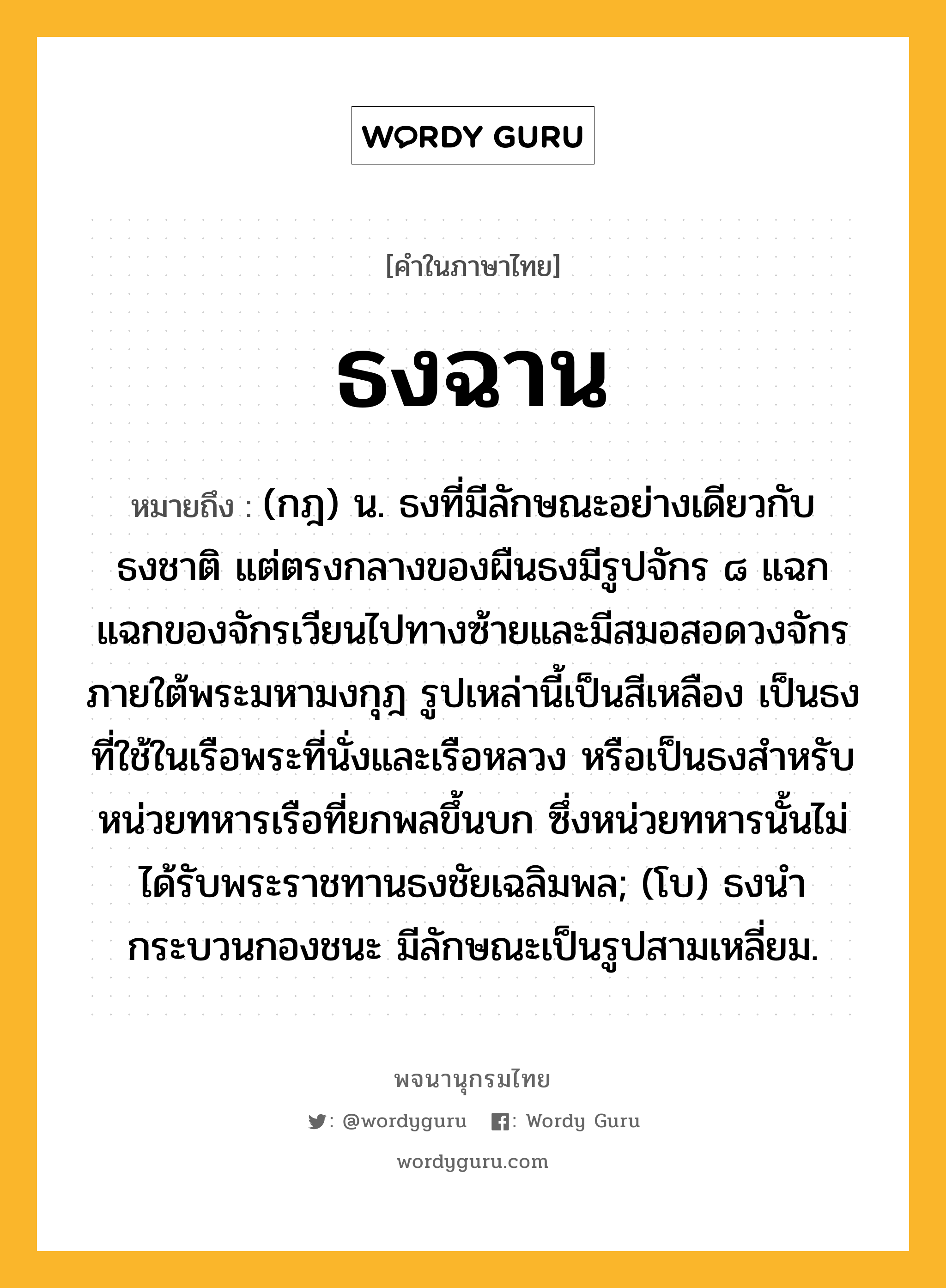 ธงฉาน หมายถึงอะไร?, คำในภาษาไทย ธงฉาน หมายถึง (กฎ) น. ธงที่มีลักษณะอย่างเดียวกับธงชาติ แต่ตรงกลางของผืนธงมีรูปจักร ๘ แฉก แฉกของจักรเวียนไปทางซ้ายและมีสมอสอดวงจักรภายใต้พระมหามงกุฎ รูปเหล่านี้เป็นสีเหลือง เป็นธงที่ใช้ในเรือพระที่นั่งและเรือหลวง หรือเป็นธงสําหรับหน่วยทหารเรือที่ยกพลขึ้นบก ซึ่งหน่วยทหารนั้นไม่ได้รับพระราชทานธงชัยเฉลิมพล; (โบ) ธงนํากระบวนกองชนะ มีลักษณะเป็นรูปสามเหลี่ยม.