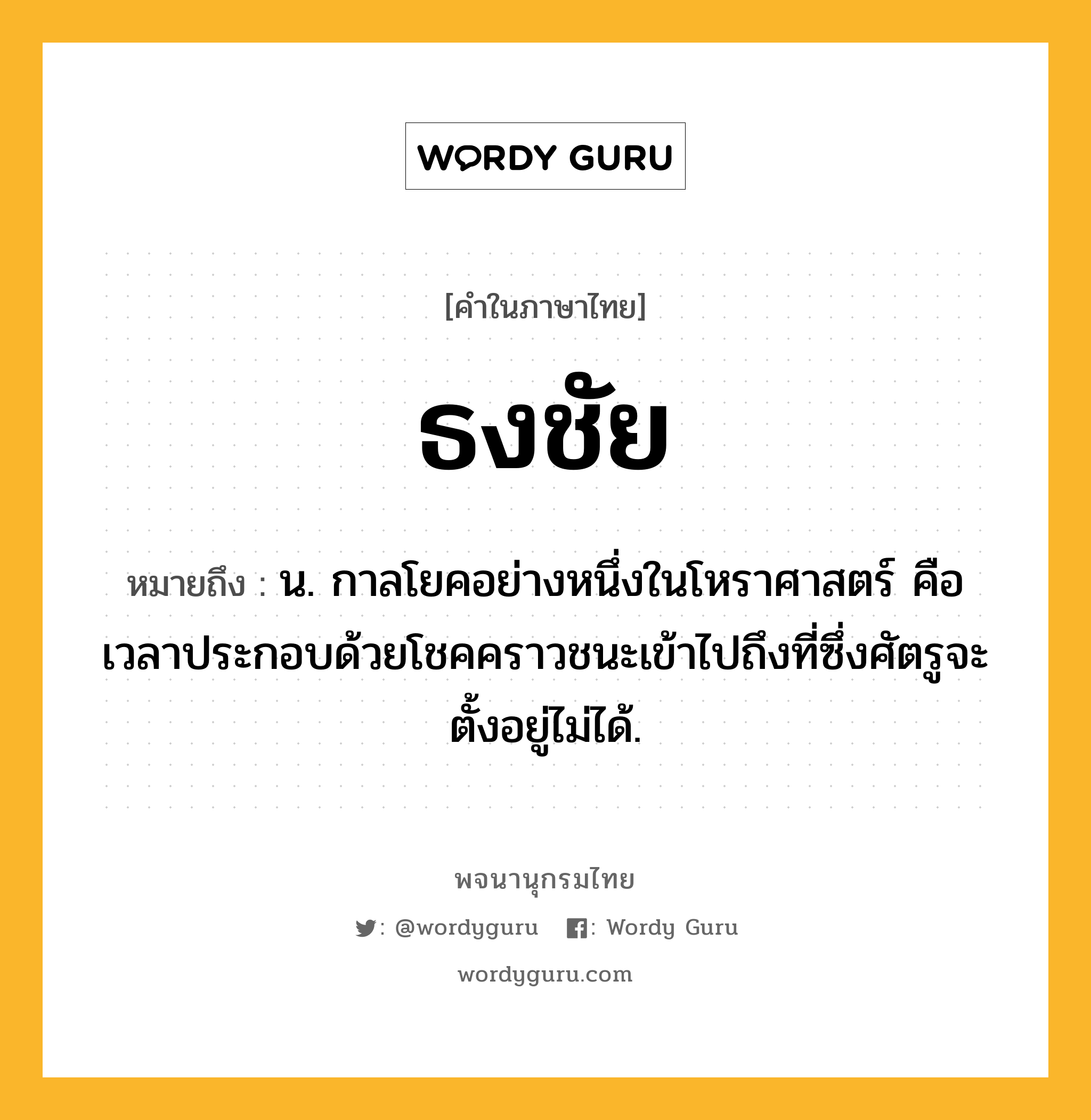 ธงชัย หมายถึงอะไร?, คำในภาษาไทย ธงชัย หมายถึง น. กาลโยคอย่างหนึ่งในโหราศาสตร์ คือ เวลาประกอบด้วยโชคคราวชนะเข้าไปถึงที่ซึ่งศัตรูจะตั้งอยู่ไม่ได้.