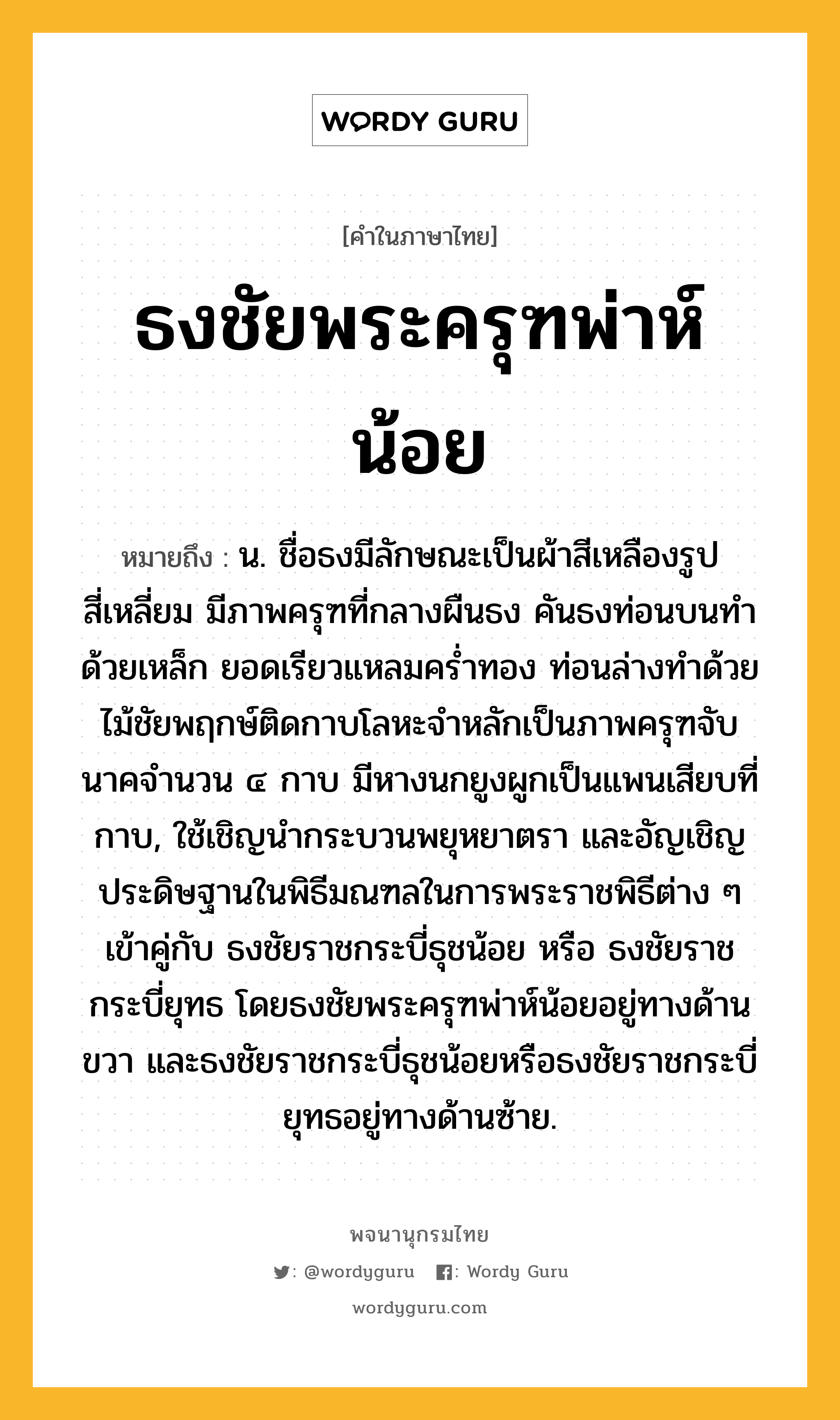 ธงชัยพระครุฑพ่าห์น้อย หมายถึงอะไร?, คำในภาษาไทย ธงชัยพระครุฑพ่าห์น้อย หมายถึง น. ชื่อธงมีลักษณะเป็นผ้าสีเหลืองรูปสี่เหลี่ยม มีภาพครุฑที่กลางผืนธง คันธงท่อนบนทำด้วยเหล็ก ยอดเรียวแหลมคร่ำทอง ท่อนล่างทำด้วยไม้ชัยพฤกษ์ติดกาบโลหะจำหลักเป็นภาพครุฑจับนาคจำนวน ๔ กาบ มีหางนกยูงผูกเป็นแพนเสียบที่กาบ, ใช้เชิญนำกระบวนพยุหยาตรา และอัญเชิญประดิษฐานในพิธีมณฑลในการพระราชพิธีต่าง ๆ เข้าคู่กับ ธงชัยราชกระบี่ธุชน้อย หรือ ธงชัยราชกระบี่ยุทธ โดยธงชัยพระครุฑพ่าห์น้อยอยู่ทางด้านขวา และธงชัยราชกระบี่ธุชน้อยหรือธงชัยราชกระบี่ยุทธอยู่ทางด้านซ้าย.