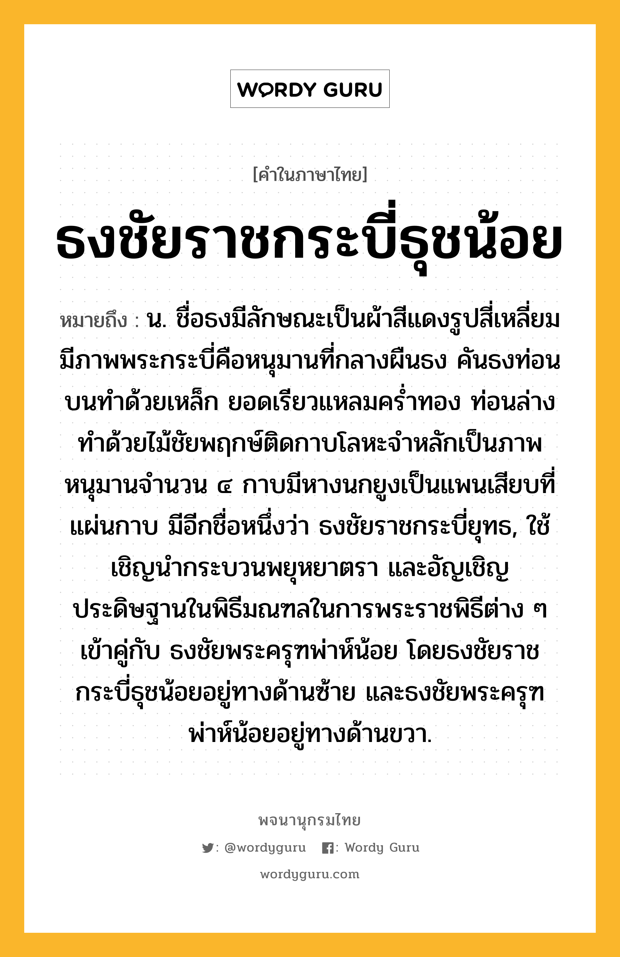 ธงชัยราชกระบี่ธุชน้อย หมายถึงอะไร?, คำในภาษาไทย ธงชัยราชกระบี่ธุชน้อย หมายถึง น. ชื่อธงมีลักษณะเป็นผ้าสีแดงรูปสี่เหลี่ยม มีภาพพระกระบี่คือหนุมานที่กลางผืนธง คันธงท่อนบนทำด้วยเหล็ก ยอดเรียวแหลมคร่ำทอง ท่อนล่างทำด้วยไม้ชัยพฤกษ์ติดกาบโลหะจำหลักเป็นภาพหนุมานจำนวน ๔ กาบมีหางนกยูงเป็นแพนเสียบที่แผ่นกาบ มีอีกชื่อหนึ่งว่า ธงชัยราชกระบี่ยุทธ, ใช้เชิญนำกระบวนพยุหยาตรา และอัญเชิญประดิษฐานในพิธีมณฑลในการพระราชพิธีต่าง ๆ เข้าคู่กับ ธงชัยพระครุฑพ่าห์น้อย โดยธงชัยราชกระบี่ธุชน้อยอยู่ทางด้านซ้าย และธงชัยพระครุฑพ่าห์น้อยอยู่ทางด้านขวา.