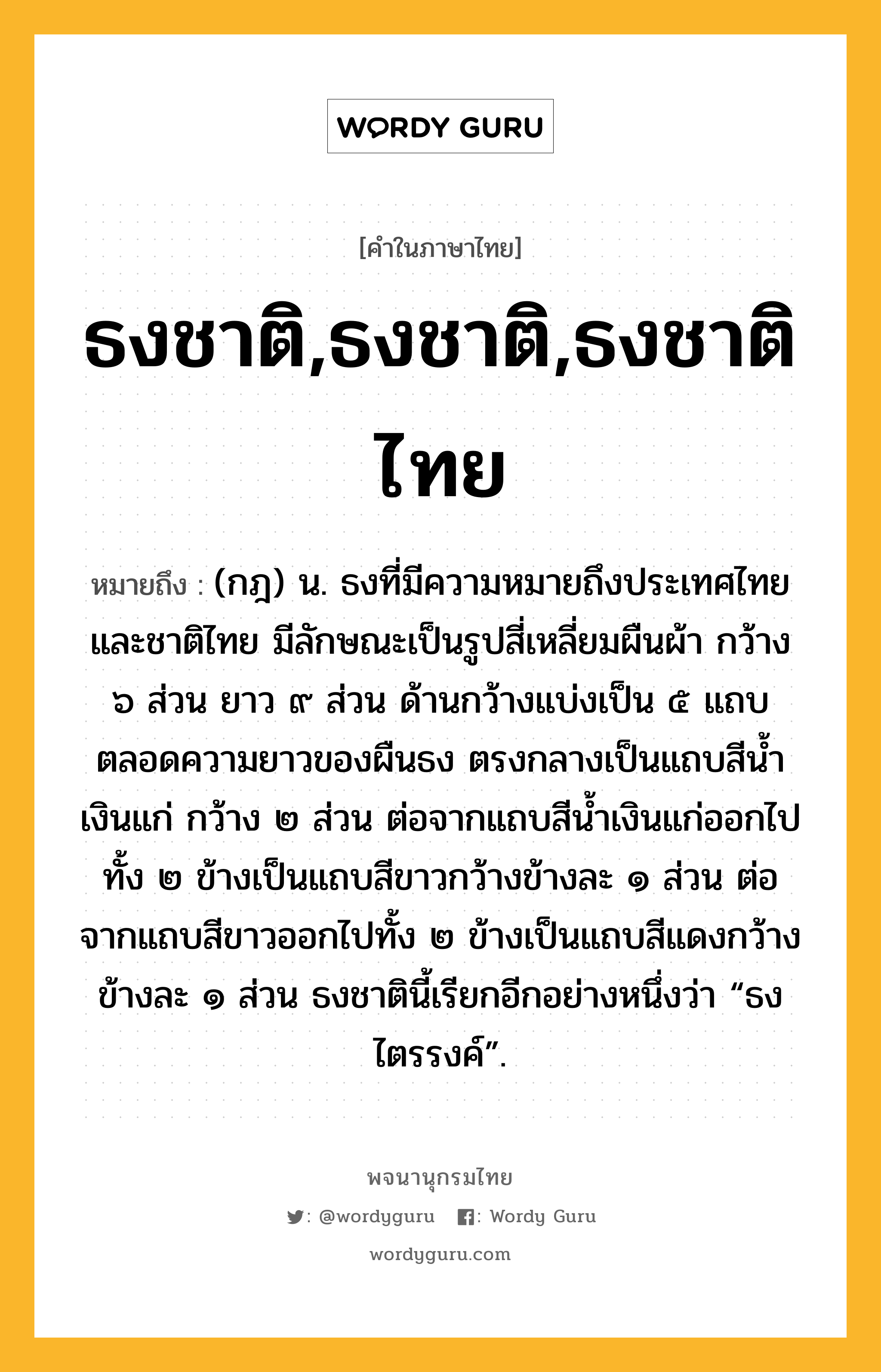 ธงชาติ,ธงชาติ,ธงชาติไทย หมายถึงอะไร?, คำในภาษาไทย ธงชาติ,ธงชาติ,ธงชาติไทย หมายถึง (กฎ) น. ธงที่มีความหมายถึงประเทศไทยและชาติไทย มีลักษณะเป็นรูปสี่เหลี่ยมผืนผ้า กว้าง ๖ ส่วน ยาว ๙ ส่วน ด้านกว้างแบ่งเป็น ๕ แถบตลอดความยาวของผืนธง ตรงกลางเป็นแถบสีนํ้าเงินแก่ กว้าง ๒ ส่วน ต่อจากแถบสีนํ้าเงินแก่ออกไปทั้ง ๒ ข้างเป็นแถบสีขาวกว้างข้างละ ๑ ส่วน ต่อจากแถบสีขาวออกไปทั้ง ๒ ข้างเป็นแถบสีแดงกว้างข้างละ ๑ ส่วน ธงชาตินี้เรียกอีกอย่างหนึ่งว่า “ธงไตรรงค์”.