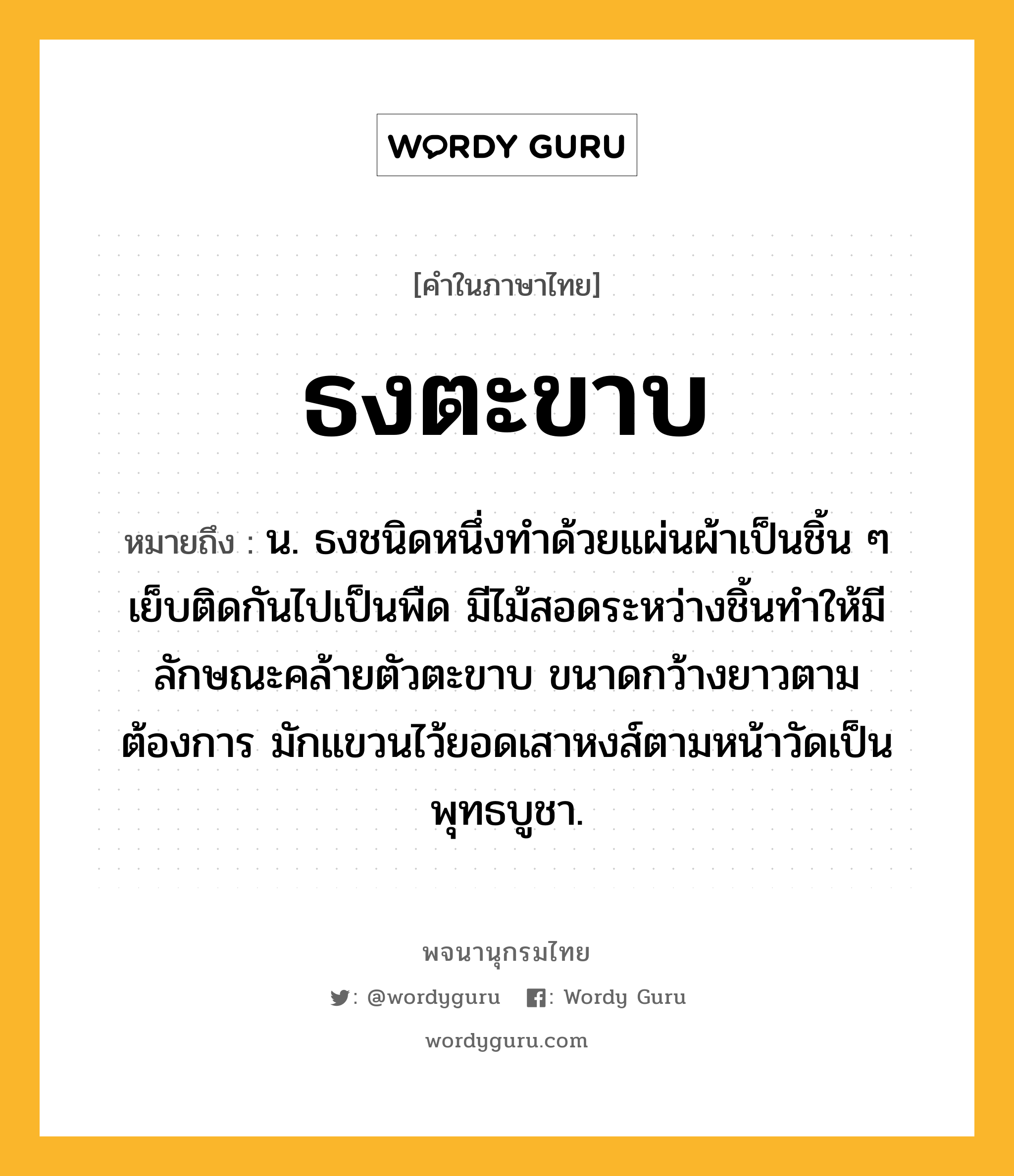 ธงตะขาบ ความหมาย หมายถึงอะไร?, คำในภาษาไทย ธงตะขาบ หมายถึง น. ธงชนิดหนึ่งทำด้วยแผ่นผ้าเป็นชิ้น ๆ เย็บติดกันไปเป็นพืด มีไม้สอดระหว่างชิ้นทำให้มีลักษณะคล้ายตัวตะขาบ ขนาดกว้างยาวตามต้องการ มักแขวนไว้ยอดเสาหงส์ตามหน้าวัดเป็นพุทธบูชา.