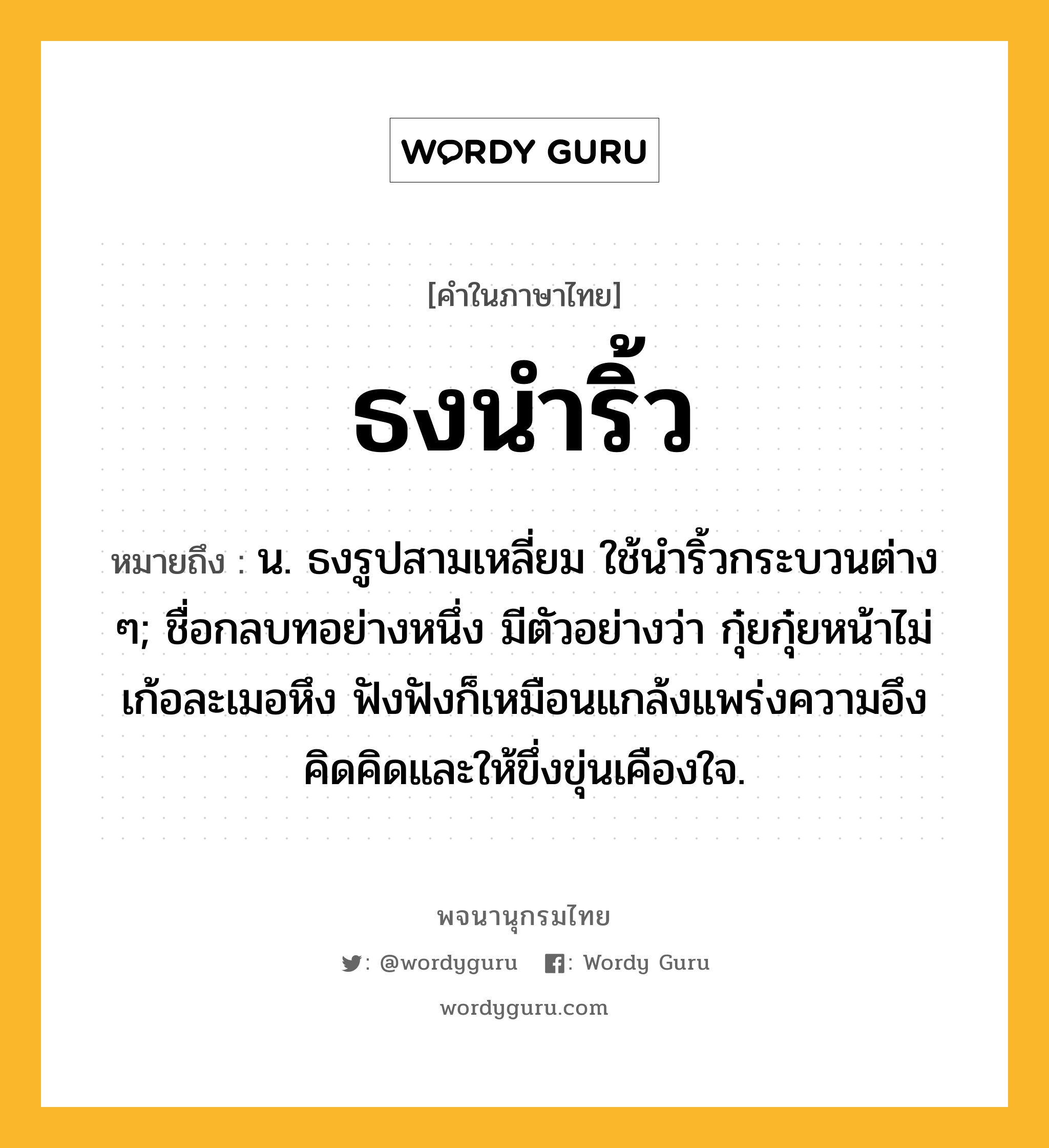 ธงนำริ้ว หมายถึงอะไร?, คำในภาษาไทย ธงนำริ้ว หมายถึง น. ธงรูปสามเหลี่ยม ใช้นําริ้วกระบวนต่าง ๆ; ชื่อกลบทอย่างหนึ่ง มีตัวอย่างว่า กุ๋ยกุ๋ยหน้าไม่เก้อละเมอหึง ฟังฟังก็เหมือนแกล้งแพร่งความอึง คิดคิดและให้ขึ่งขุ่นเคืองใจ.