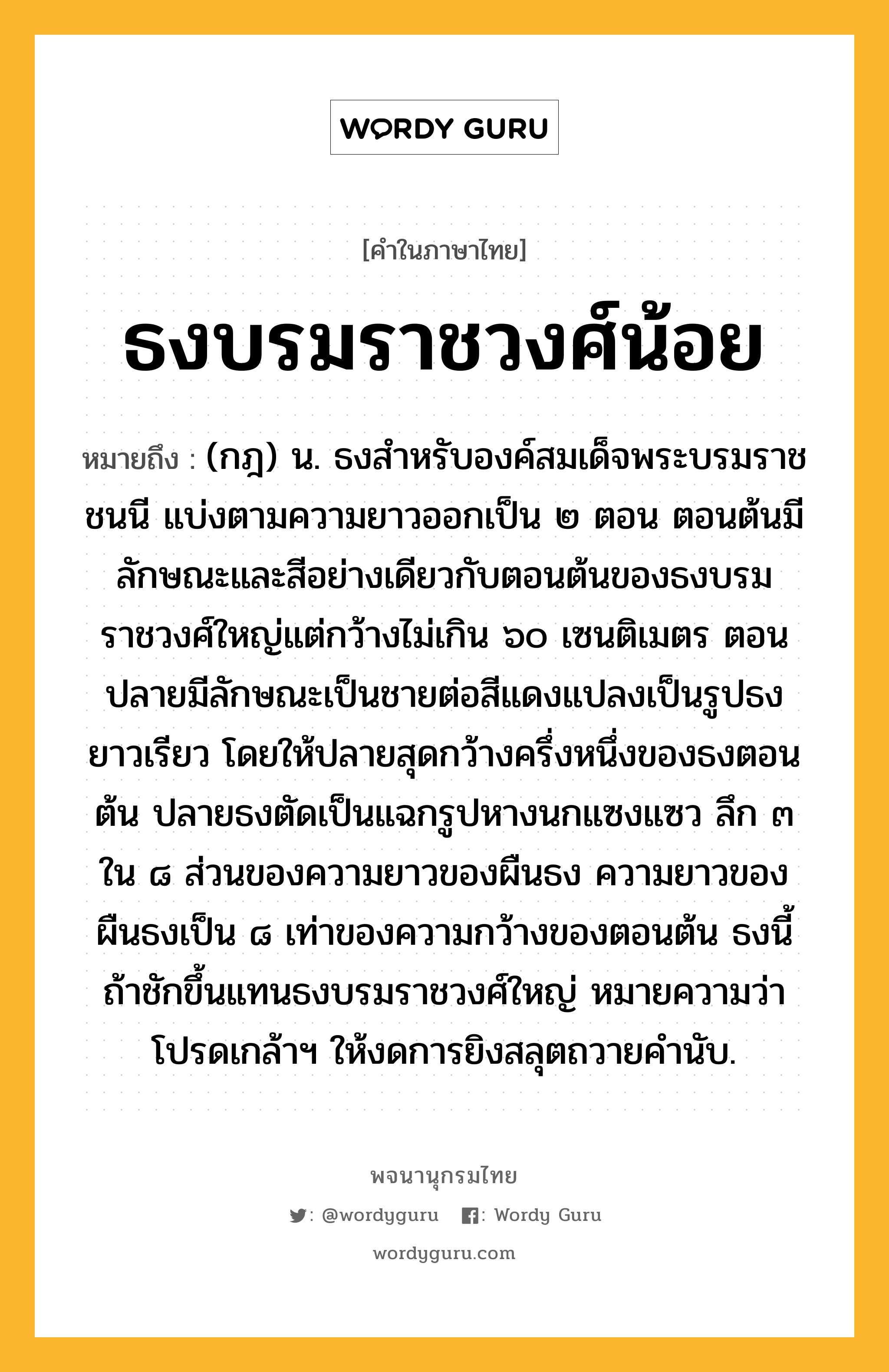 ธงบรมราชวงศ์น้อย ความหมาย หมายถึงอะไร?, คำในภาษาไทย ธงบรมราชวงศ์น้อย หมายถึง (กฎ) น. ธงสําหรับองค์สมเด็จพระบรมราชชนนี แบ่งตามความยาวออกเป็น ๒ ตอน ตอนต้นมีลักษณะและสีอย่างเดียวกับตอนต้นของธงบรมราชวงศ์ใหญ่แต่กว้างไม่เกิน ๖๐ เซนติเมตร ตอนปลายมีลักษณะเป็นชายต่อสีแดงแปลงเป็นรูปธงยาวเรียว โดยให้ปลายสุดกว้างครึ่งหนึ่งของธงตอนต้น ปลายธงตัดเป็นแฉกรูปหางนกแซงแซว ลึก ๓ ใน ๘ ส่วนของความยาวของผืนธง ความยาวของผืนธงเป็น ๘ เท่าของความกว้างของตอนต้น ธงนี้ถ้าชักขึ้นแทนธงบรมราชวงศ์ใหญ่ หมายความว่า โปรดเกล้าฯ ให้งดการยิงสลุตถวายคํานับ.