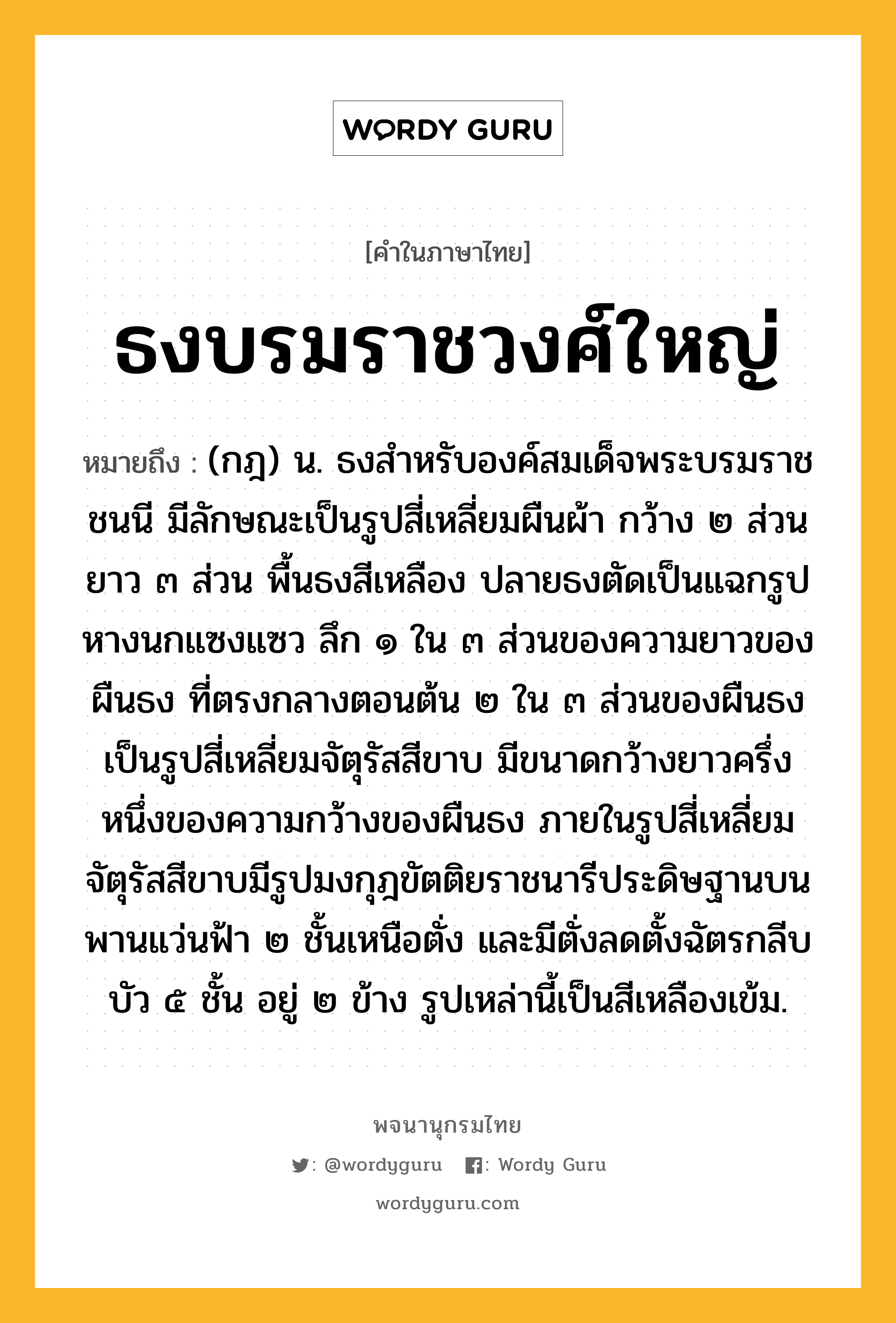 ธงบรมราชวงศ์ใหญ่ หมายถึงอะไร?, คำในภาษาไทย ธงบรมราชวงศ์ใหญ่ หมายถึง (กฎ) น. ธงสําหรับองค์สมเด็จพระบรมราชชนนี มีลักษณะเป็นรูปสี่เหลี่ยมผืนผ้า กว้าง ๒ ส่วน ยาว ๓ ส่วน พื้นธงสีเหลือง ปลายธงตัดเป็นแฉกรูปหางนกแซงแซว ลึก ๑ ใน ๓ ส่วนของความยาวของผืนธง ที่ตรงกลางตอนต้น ๒ ใน ๓ ส่วนของผืนธงเป็นรูปสี่เหลี่ยมจัตุรัสสีขาบ มีขนาดกว้างยาวครึ่งหนึ่งของความกว้างของผืนธง ภายในรูปสี่เหลี่ยมจัตุรัสสีขาบมีรูปมงกุฎขัตติยราชนารีประดิษฐานบนพานแว่นฟ้า ๒ ชั้นเหนือตั่ง และมีตั่งลดตั้งฉัตรกลีบบัว ๕ ชั้น อยู่ ๒ ข้าง รูปเหล่านี้เป็นสีเหลืองเข้ม.