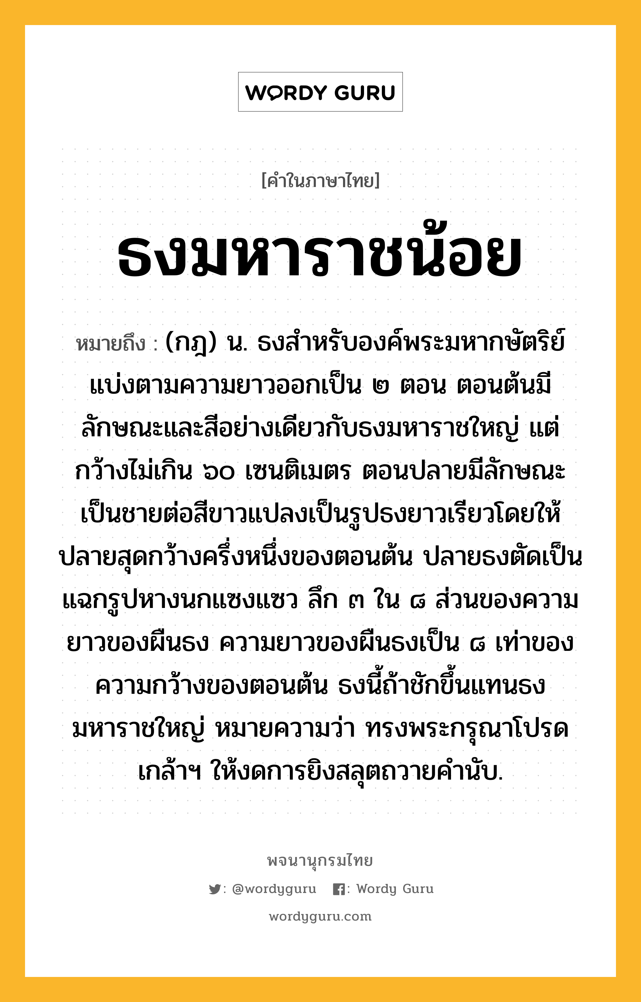 ธงมหาราชน้อย หมายถึงอะไร?, คำในภาษาไทย ธงมหาราชน้อย หมายถึง (กฎ) น. ธงสําหรับองค์พระมหากษัตริย์ แบ่งตามความยาวออกเป็น ๒ ตอน ตอนต้นมีลักษณะและสีอย่างเดียวกับธงมหาราชใหญ่ แต่กว้างไม่เกิน ๖๐ เซนติเมตร ตอนปลายมีลักษณะเป็นชายต่อสีขาวแปลงเป็นรูปธงยาวเรียวโดยให้ปลายสุดกว้างครึ่งหนึ่งของตอนต้น ปลายธงตัดเป็นแฉกรูปหางนกแซงแซว ลึก ๓ ใน ๘ ส่วนของความยาวของผืนธง ความยาวของผืนธงเป็น ๘ เท่าของความกว้างของตอนต้น ธงนี้ถ้าชักขึ้นแทนธงมหาราชใหญ่ หมายความว่า ทรงพระกรุณาโปรดเกล้าฯ ให้งดการยิงสลุตถวายคํานับ.