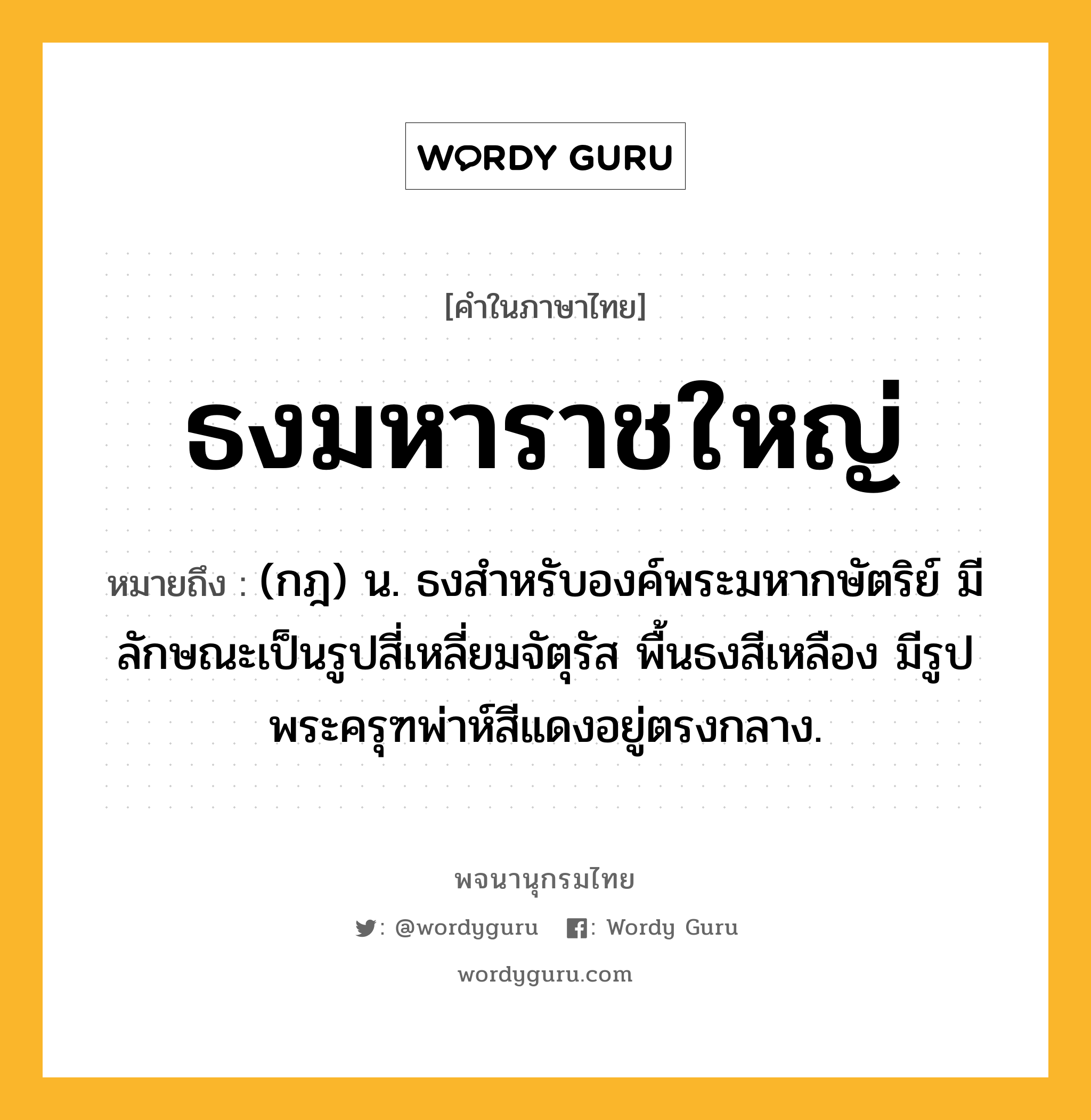 ธงมหาราชใหญ่ หมายถึงอะไร?, คำในภาษาไทย ธงมหาราชใหญ่ หมายถึง (กฎ) น. ธงสําหรับองค์พระมหากษัตริย์ มีลักษณะเป็นรูปสี่เหลี่ยมจัตุรัส พื้นธงสีเหลือง มีรูปพระครุฑพ่าห์สีแดงอยู่ตรงกลาง.