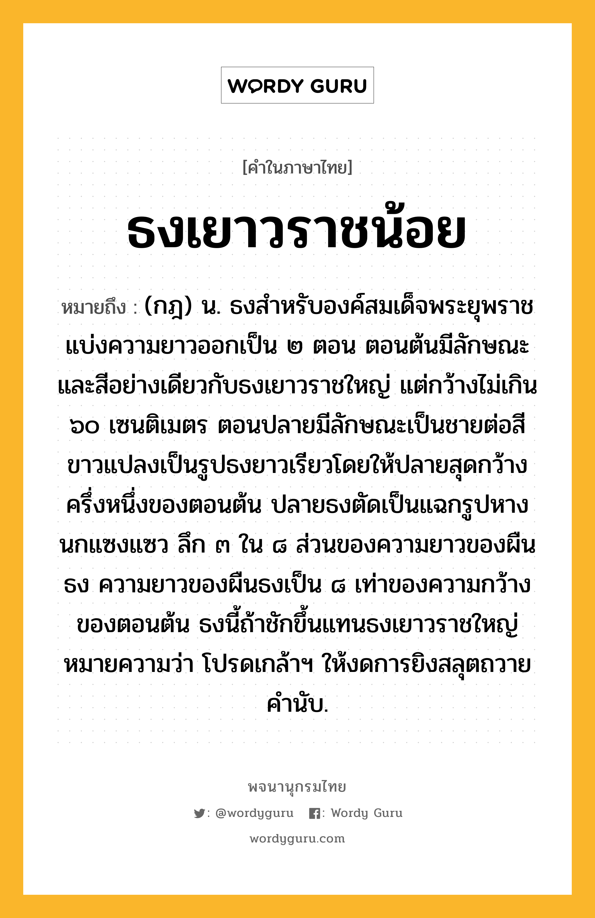 ธงเยาวราชน้อย ความหมาย หมายถึงอะไร?, คำในภาษาไทย ธงเยาวราชน้อย หมายถึง (กฎ) น. ธงสําหรับองค์สมเด็จพระยุพราช แบ่งความยาวออกเป็น ๒ ตอน ตอนต้นมีลักษณะและสีอย่างเดียวกับธงเยาวราชใหญ่ แต่กว้างไม่เกิน ๖๐ เซนติเมตร ตอนปลายมีลักษณะเป็นชายต่อสีขาวแปลงเป็นรูปธงยาวเรียวโดยให้ปลายสุดกว้างครึ่งหนึ่งของตอนต้น ปลายธงตัดเป็นแฉกรูปหางนกแซงแซว ลึก ๓ ใน ๘ ส่วนของความยาวของผืนธง ความยาวของผืนธงเป็น ๘ เท่าของความกว้างของตอนต้น ธงนี้ถ้าชักขึ้นแทนธงเยาวราชใหญ่ หมายความว่า โปรดเกล้าฯ ให้งดการยิงสลุตถวายคํานับ.