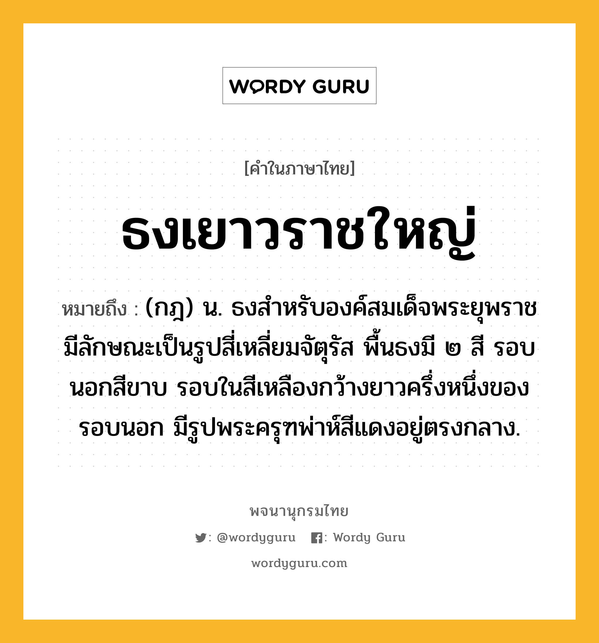 ธงเยาวราชใหญ่ หมายถึงอะไร?, คำในภาษาไทย ธงเยาวราชใหญ่ หมายถึง (กฎ) น. ธงสําหรับองค์สมเด็จพระยุพราช มีลักษณะเป็นรูปสี่เหลี่ยมจัตุรัส พื้นธงมี ๒ สี รอบนอกสีขาบ รอบในสีเหลืองกว้างยาวครึ่งหนึ่งของรอบนอก มีรูปพระครุฑพ่าห์สีแดงอยู่ตรงกลาง.