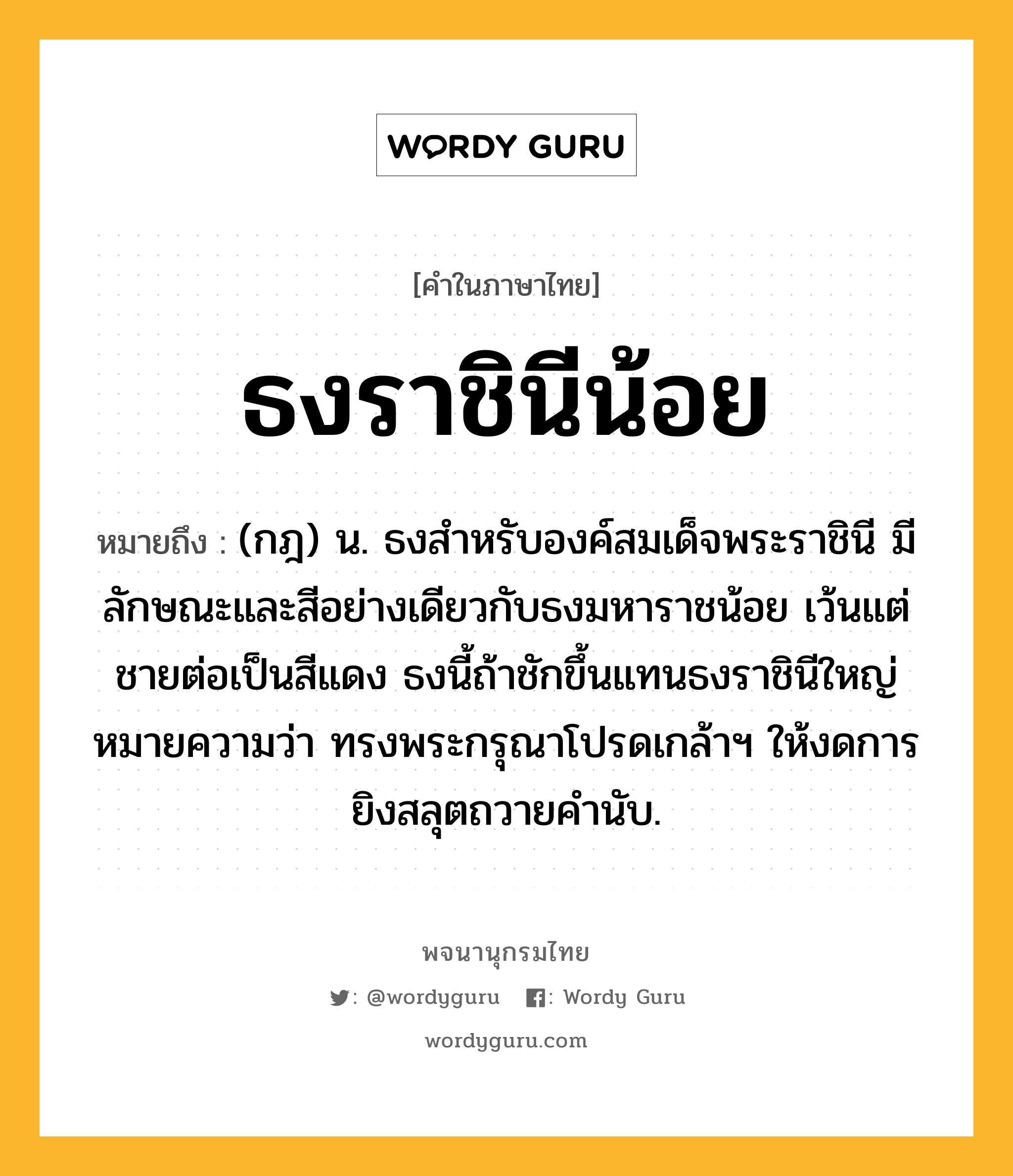 ธงราชินีน้อย หมายถึงอะไร?, คำในภาษาไทย ธงราชินีน้อย หมายถึง (กฎ) น. ธงสําหรับองค์สมเด็จพระราชินี มีลักษณะและสีอย่างเดียวกับธงมหาราชน้อย เว้นแต่ชายต่อเป็นสีแดง ธงนี้ถ้าชักขึ้นแทนธงราชินีใหญ่ หมายความว่า ทรงพระกรุณาโปรดเกล้าฯ ให้งดการยิงสลุตถวายคํานับ.