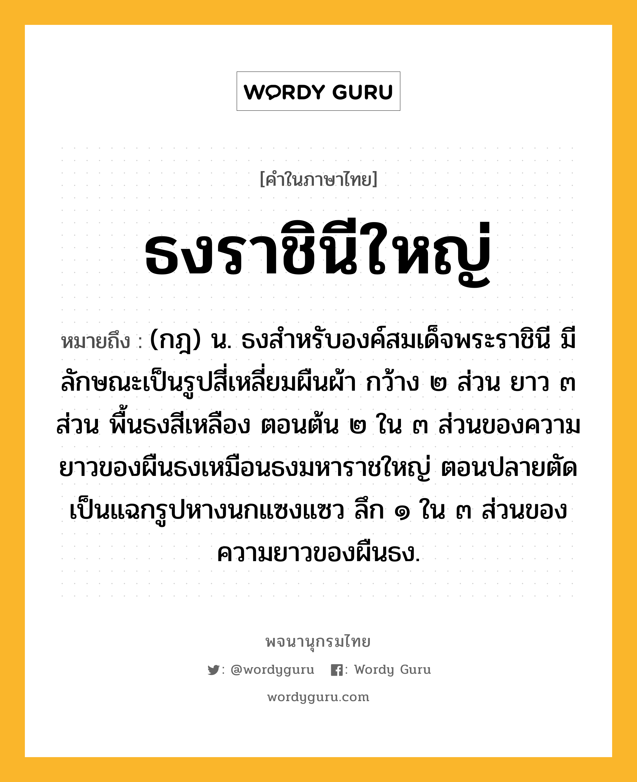 ธงราชินีใหญ่ หมายถึงอะไร?, คำในภาษาไทย ธงราชินีใหญ่ หมายถึง (กฎ) น. ธงสําหรับองค์สมเด็จพระราชินี มีลักษณะเป็นรูปสี่เหลี่ยมผืนผ้า กว้าง ๒ ส่วน ยาว ๓ ส่วน พื้นธงสีเหลือง ตอนต้น ๒ ใน ๓ ส่วนของความยาวของผืนธงเหมือนธงมหาราชใหญ่ ตอนปลายตัดเป็นแฉกรูปหางนกแซงแซว ลึก ๑ ใน ๓ ส่วนของความยาวของผืนธง.