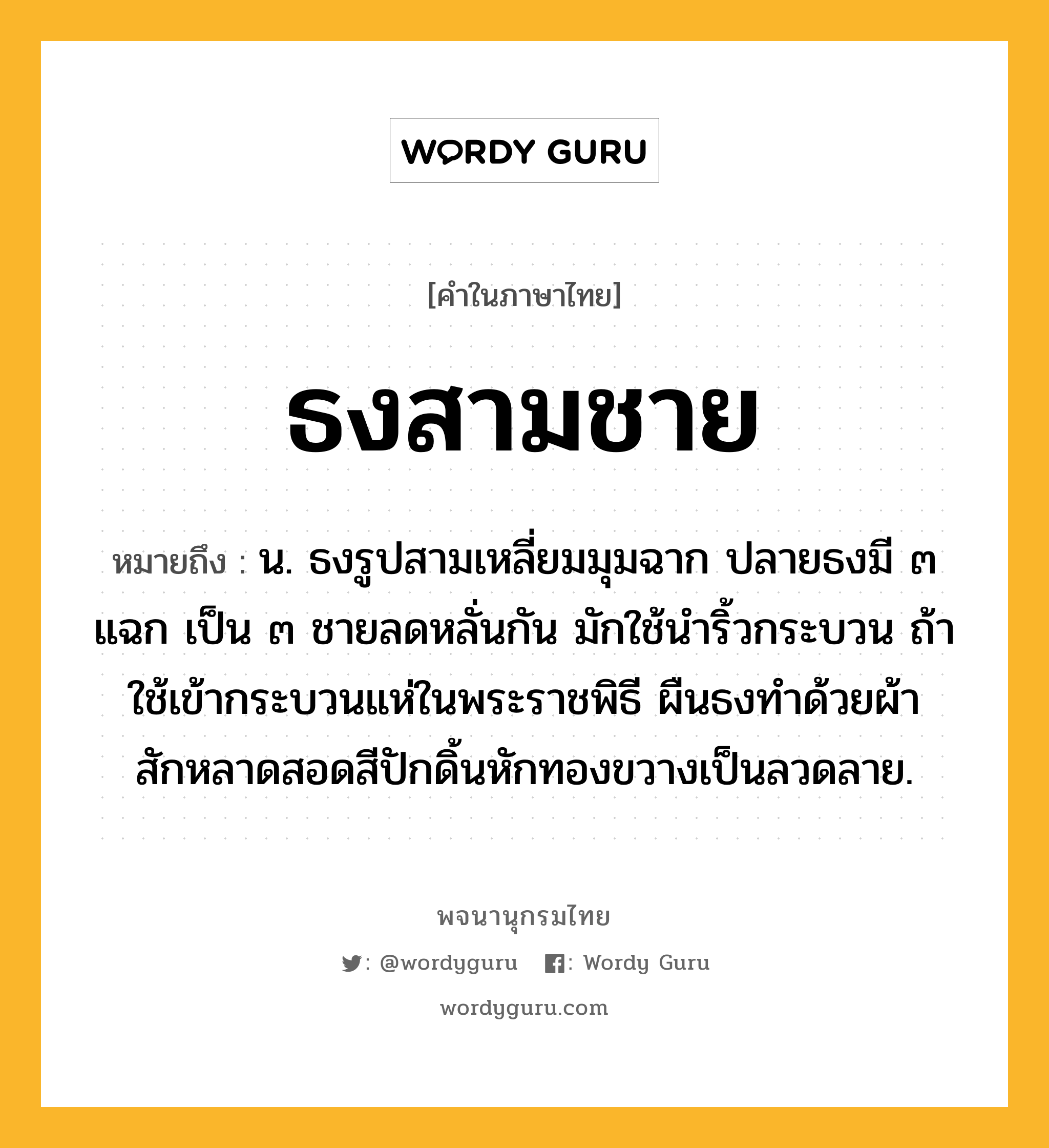 ธงสามชาย หมายถึงอะไร?, คำในภาษาไทย ธงสามชาย หมายถึง น. ธงรูปสามเหลี่ยมมุมฉาก ปลายธงมี ๓ แฉก เป็น ๓ ชายลดหลั่นกัน มักใช้นำริ้วกระบวน ถ้าใช้เข้ากระบวนแห่ในพระราชพิธี ผืนธงทำด้วยผ้าสักหลาดสอดสีปักดิ้นหักทองขวางเป็นลวดลาย.