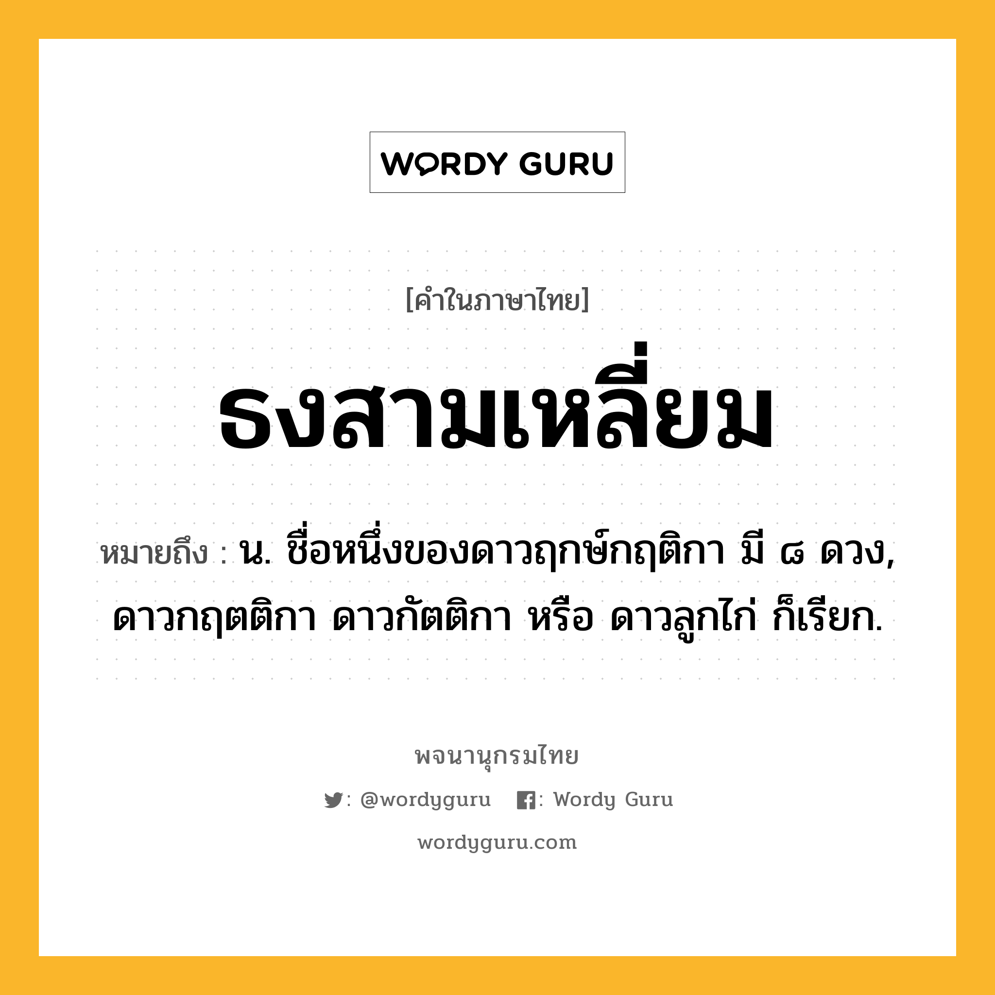 ธงสามเหลี่ยม หมายถึงอะไร?, คำในภาษาไทย ธงสามเหลี่ยม หมายถึง น. ชื่อหนึ่งของดาวฤกษ์กฤติกา มี ๘ ดวง, ดาวกฤตติกา ดาวกัตติกา หรือ ดาวลูกไก่ ก็เรียก.