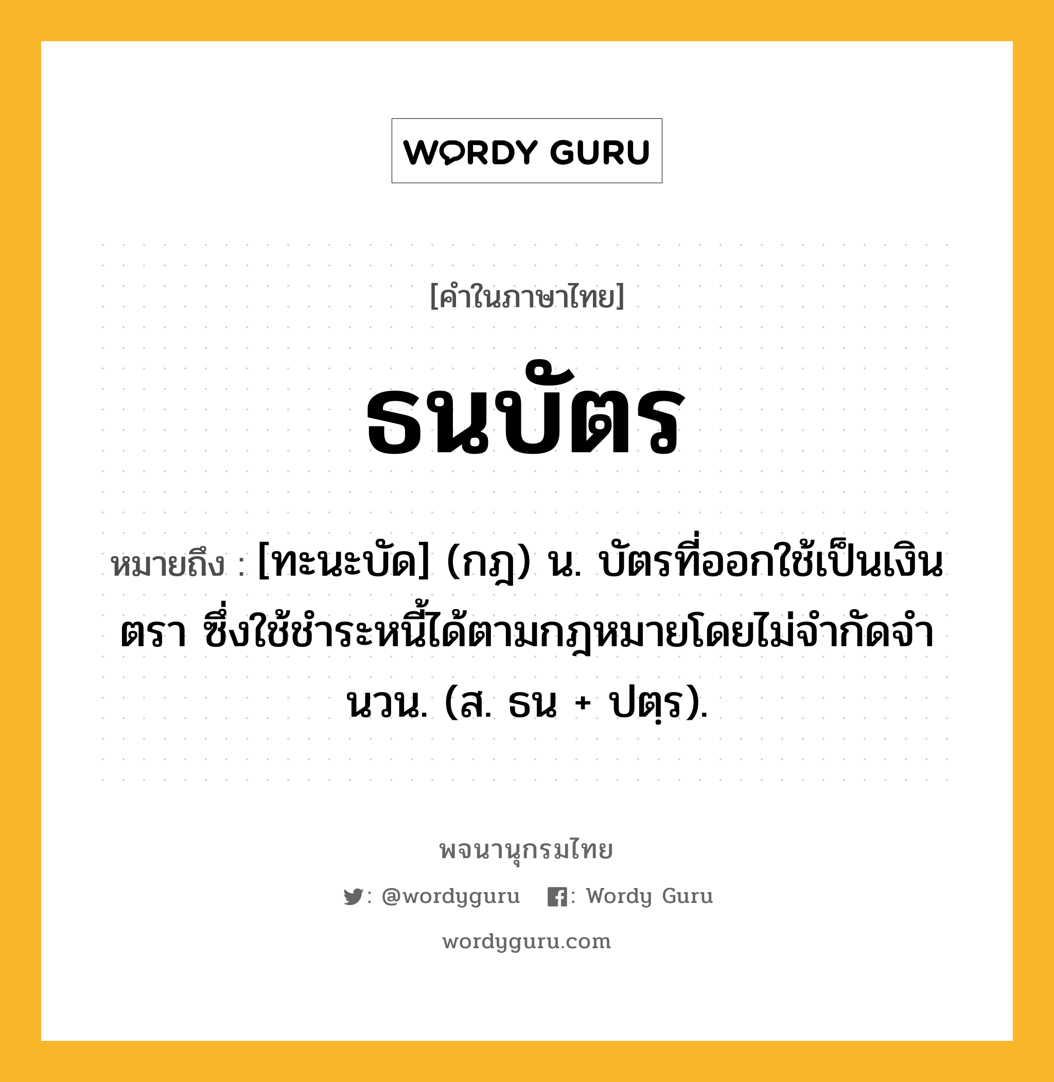 ธนบัตร หมายถึงอะไร?, คำในภาษาไทย ธนบัตร หมายถึง [ทะนะบัด] (กฎ) น. บัตรที่ออกใช้เป็นเงินตรา ซึ่งใช้ชําระหนี้ได้ตามกฎหมายโดยไม่จํากัดจํานวน. (ส. ธน + ปตฺร).