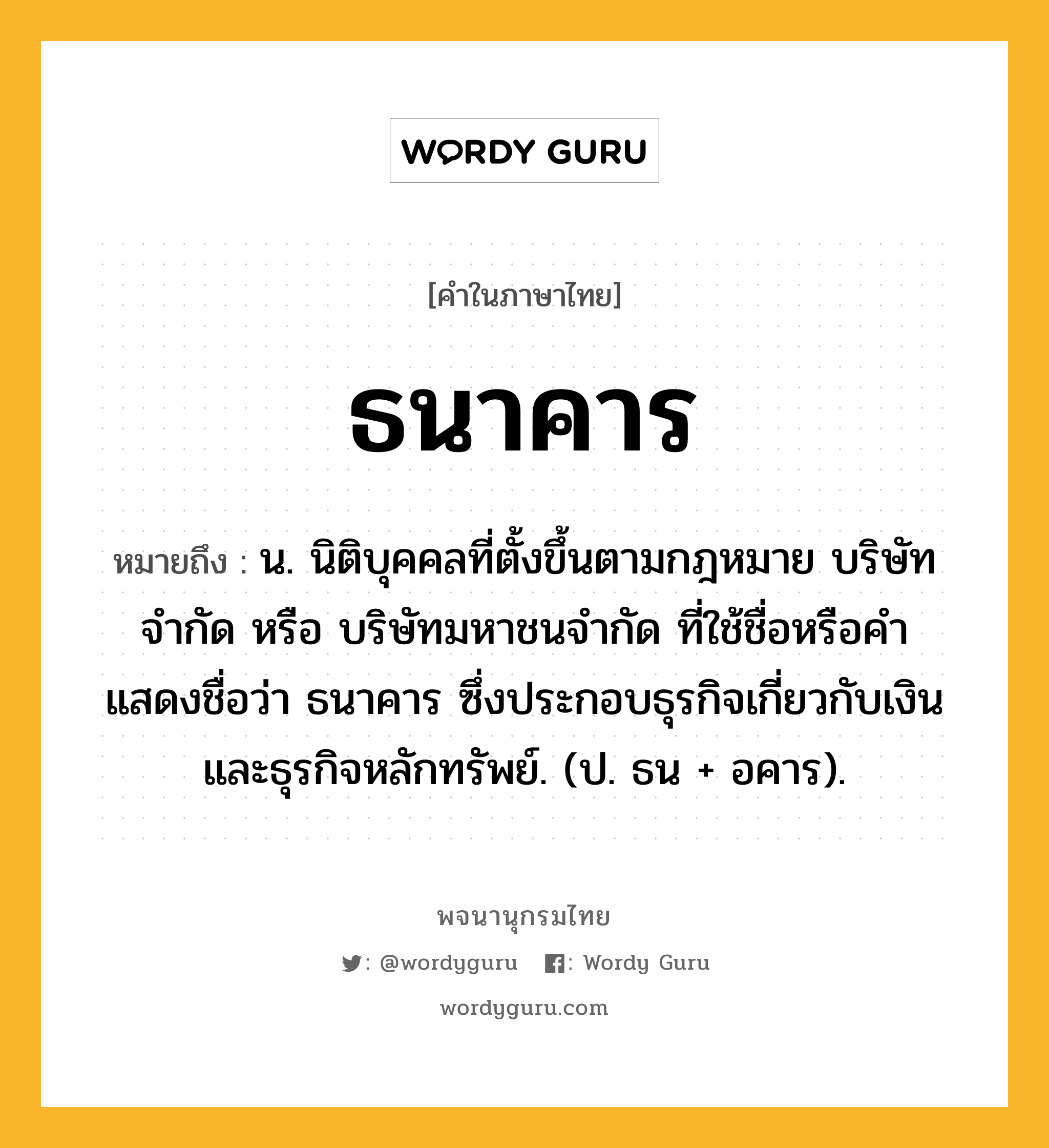 ธนาคาร หมายถึงอะไร?, คำในภาษาไทย ธนาคาร หมายถึง น. นิติบุคคลที่ตั้งขึ้นตามกฎหมาย บริษัทจํากัด หรือ บริษัทมหาชนจํากัด ที่ใช้ชื่อหรือคําแสดงชื่อว่า ธนาคาร ซึ่งประกอบธุรกิจเกี่ยวกับเงินและธุรกิจหลักทรัพย์. (ป. ธน + อคาร).