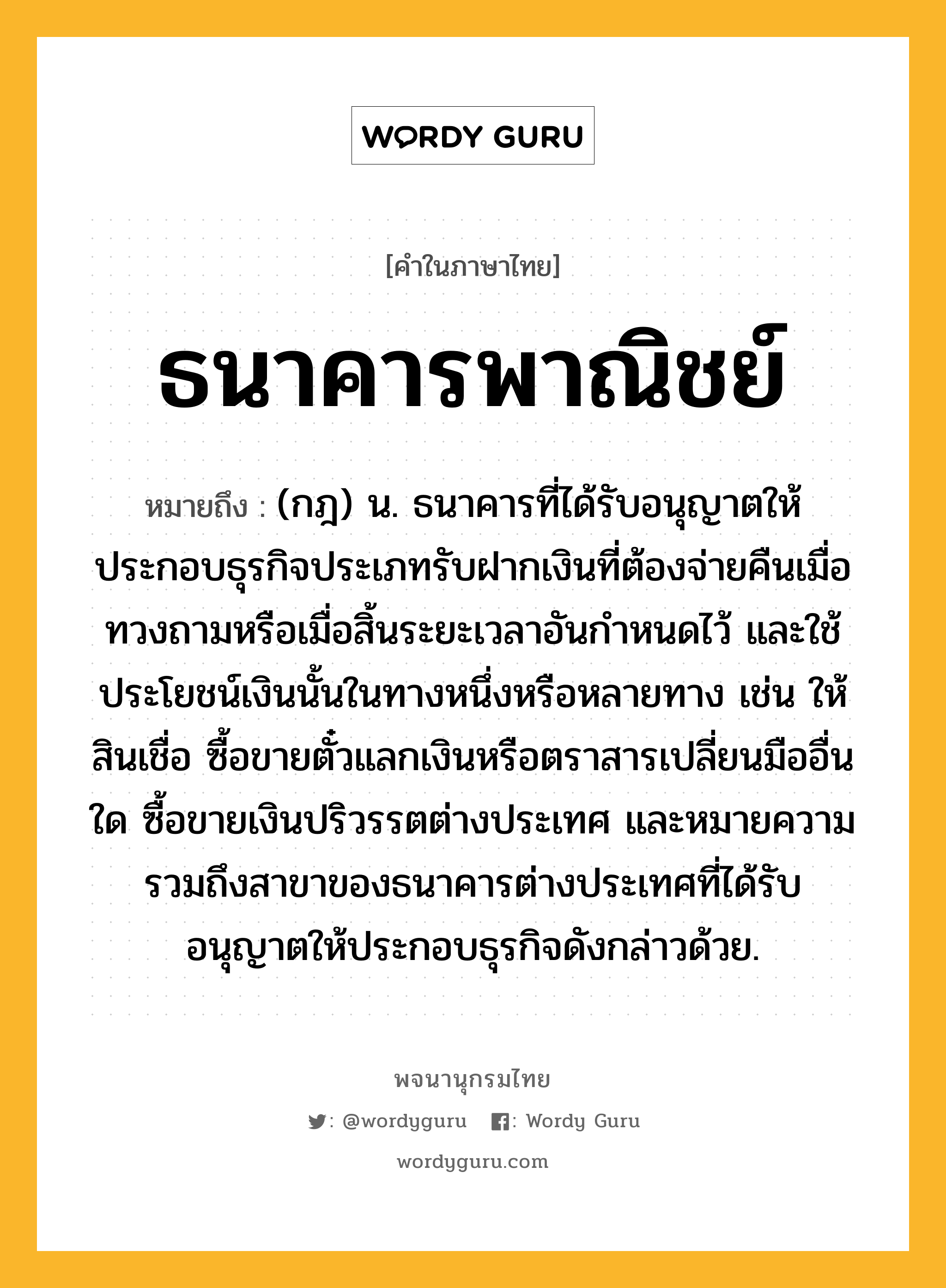 ธนาคารพาณิชย์ หมายถึงอะไร?, คำในภาษาไทย ธนาคารพาณิชย์ หมายถึง (กฎ) น. ธนาคารที่ได้รับอนุญาตให้ประกอบธุรกิจประเภทรับฝากเงินที่ต้องจ่ายคืนเมื่อทวงถามหรือเมื่อสิ้นระยะเวลาอันกําหนดไว้ และใช้ประโยชน์เงินนั้นในทางหนึ่งหรือหลายทาง เช่น ให้สินเชื่อ ซื้อขายตั๋วแลกเงินหรือตราสารเปลี่ยนมืออื่นใด ซื้อขายเงินปริวรรตต่างประเทศ และหมายความรวมถึงสาขาของธนาคารต่างประเทศที่ได้รับอนุญาตให้ประกอบธุรกิจดังกล่าวด้วย.