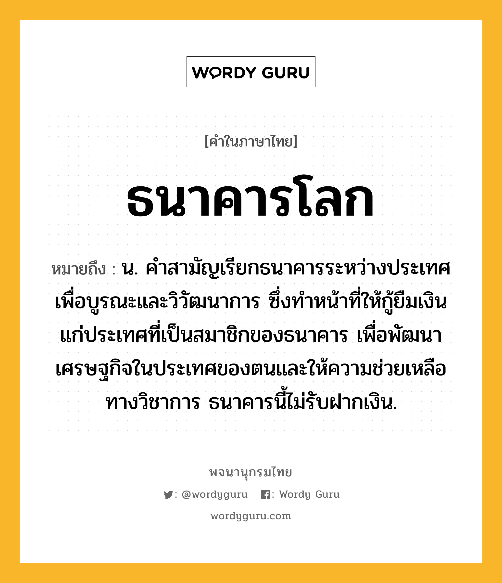 ธนาคารโลก หมายถึงอะไร?, คำในภาษาไทย ธนาคารโลก หมายถึง น. คําสามัญเรียกธนาคารระหว่างประเทศเพื่อบูรณะและวิวัฒนาการ ซึ่งทําหน้าที่ให้กู้ยืมเงินแก่ประเทศที่เป็นสมาชิกของธนาคาร เพื่อพัฒนาเศรษฐกิจในประเทศของตนและให้ความช่วยเหลือทางวิชาการ ธนาคารนี้ไม่รับฝากเงิน.