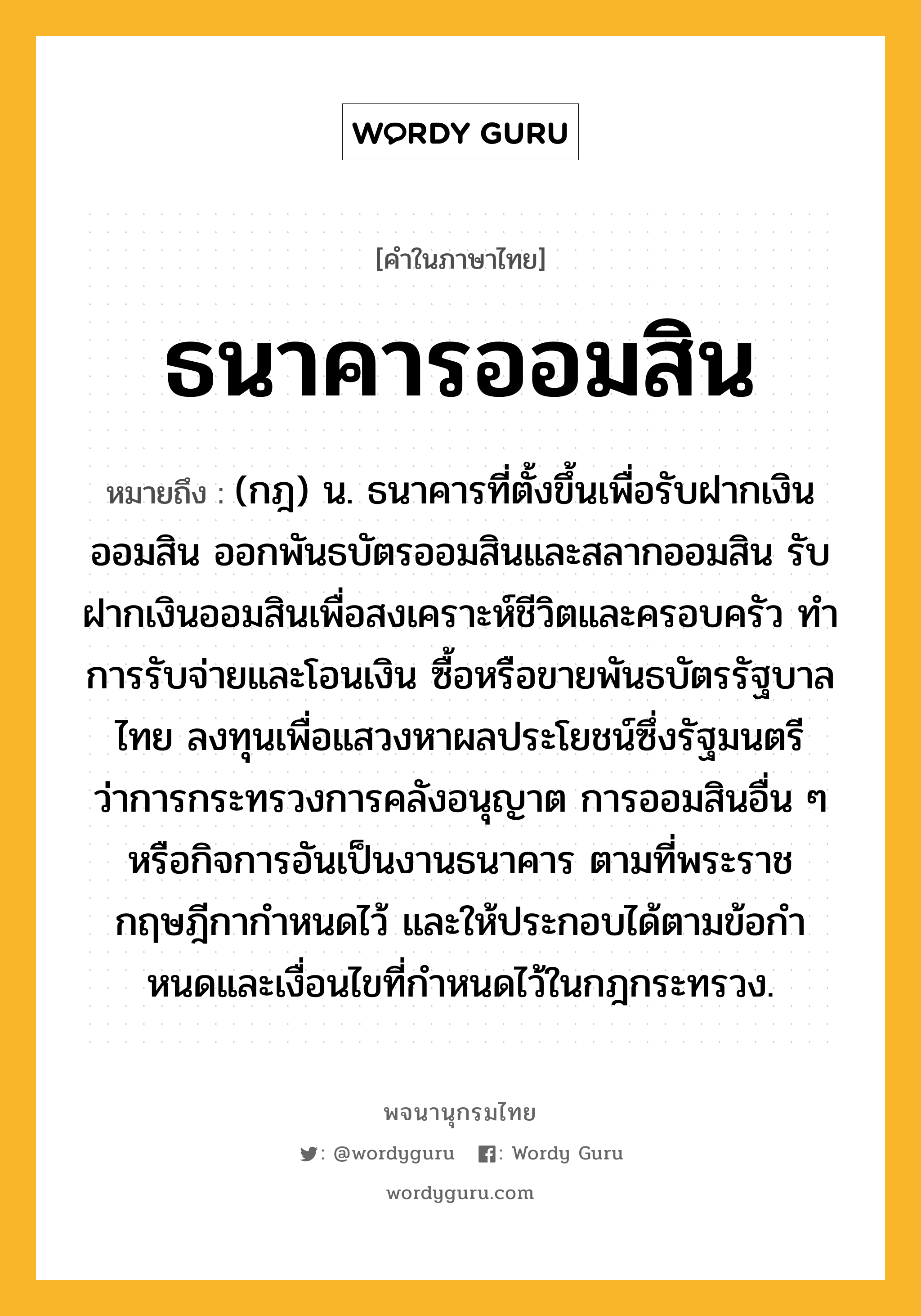 ธนาคารออมสิน หมายถึงอะไร?, คำในภาษาไทย ธนาคารออมสิน หมายถึง (กฎ) น. ธนาคารที่ตั้งขึ้นเพื่อรับฝากเงินออมสิน ออกพันธบัตรออมสินและสลากออมสิน รับฝากเงินออมสินเพื่อสงเคราะห์ชีวิตและครอบครัว ทําการรับจ่ายและโอนเงิน ซื้อหรือขายพันธบัตรรัฐบาลไทย ลงทุนเพื่อแสวงหาผลประโยชน์ซึ่งรัฐมนตรีว่าการกระทรวงการคลังอนุญาต การออมสินอื่น ๆ หรือกิจการอันเป็นงานธนาคาร ตามที่พระราชกฤษฎีกากําหนดไว้ และให้ประกอบได้ตามข้อกําหนดและเงื่อนไขที่กําหนดไว้ในกฎกระทรวง.